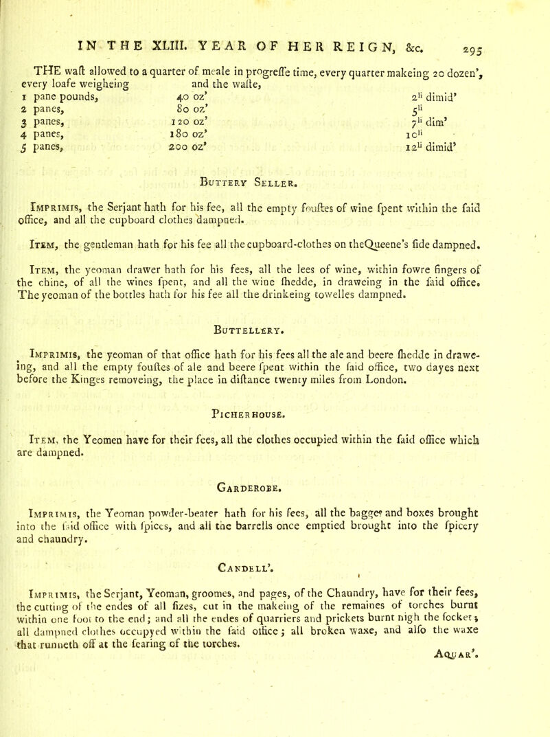 THE waft allowed to a quarter of meale in progreffe time, every quarter makeing 20 dozen’. every loafe weighting - * W ' and the watte, 1 pane pounds. 40 oz’ 2n dimid’ 2 panes. 80 oz’ 5U 3 panes, 120 oz’ 7“ dim’ 4 panes. 180 oz’ 1CU 5 panes. zoo ozs 121* dimid5 Buttery Seller. Imprimis, the Serjant hath for his fee, all the empty fouftes of wine fpent within the faid office, and all the cupboard clothes dampned. Item, the gentleman hath for his fee all the cupboard-clothes on theQueene’s fide dampned. Item, the yeoman drawer hath for his fees, all the lees of wine, within fowre fingers of the chine, of all the wines fpent, and all the wine fhedde, in draweing in the faid officeo The yeoman of the bottles hath for his fee all the drinkeing towelles dampned. Buttellery. Imprimis, the yeoman of that office hath for his fees all the ale and beere fhedde in drawe- ing, and all the empty fouftes of ale and beere fpent within the faid office, two dayes next before the Kinges removeing, the place in diftance twenty miles from London. PlCHER HOUSE. Item, the Yeomen have for their fees, all the clothes occupied within the faid office which are dampned. Garderobe. Imprimis, the Yeoman powder-beater hath for his fees, all the bagge? and boxes brought into the faid office with fpiecs, and ali the barrells once emptied brought into the fpicery and chaundry. Candell’. I Imprimis, the Serjant, Yeoman, groomes, and pages, of the Chaundry, have for their fees, the cutting of the endes of all fizes, cut in the makeing of the remaines of torches burnt within one foot to the end; and all rhe endes of quarriers and prickets burnt nigh the focketj all dampned clothes occupyed within the faid office; all broken waxe, and alfo the waxe that runneth off at the fearing of the torches. Aqpar*.