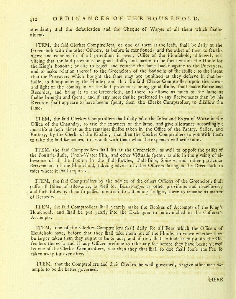 attendant; and the defalcation aud the Cheque of Wages of all them which ffialbe abfent. ITEM, the laid Clefkes Comptrollers, or one of them at the lead, fliall be daily at the Greencloth with the other Officers, as before is mentioned; and the other of them to fee the viewe and comeing in of all provifions in every Office of the Houfehold, difcreetly ad- vifeing that the faid provifions be good ftuffe, and meete to be fpent within the Houle for the King’s honour; or elfe to rejedt and returne the fame backe againe to the Purvayers, and to make relation thereof to the Greencloth of the badneffe of the ftuffe; to the intent that the Purvayers which bought the fame may bee punilhed as they deferve in that be- halfe, fo difappointeing theHoufe; and that the faid Clerke-Comptroller upon the viewe and fight of the coming in of the faid provifions, being good ftuffe, fhall make Entrie and Recordes, and bring it to the Greencloth, and there to allowe as much of the fame as fhalbe brought and fpent; and if any more ffialbe prefented in any Breivements than by his Recordes {hall appeare to have beene fpent, then the Clerke Comptroller, to difallow the fame. ITEM, the faid Clerkes Comptrollers fhall daily talce the Infra and Extra of Waxe in the Office of the Chaundry, to trie the expences of the fame, and give allowance accordingly; and alfo at fuch times as the remaines ffialbe taken in the Office of the Pantry, Seiler, and Buttery, by the Clerks of the Kitchin, that then the Clerkes Comptrollers to goe with them to take the faid Remaines, to avouch with them what the expences will arife unto. ITEM, the faid Comptrollers ffiall fitt at the Greencloth, as well to oppofe the prifes of the Poultrie-fluffe, Freffi-Water Fiffi, and other Viftualls fpent; as alfo in the giveing of al- lowance of all the Poultry in the Pull-Rowles., Pull-Bills, Spiccry, and other particular Breivements of the Houfehold, takeing advice of other Officers fitting at the Greencloth in cafes where it ffiall require. ITEM,, the find Comptrollers by the advice of the others Officers of the Greencloth ffiall pa fie all 1 lilies of allowance, as well for Boardwages as other provifions and necefiaries; and fuch Billes by them fo palled to enter into a Handing Ledger, there to remaine as matter of llecorde. ITEM, the faid Comptrollers ffiall yearely make the Rookes of Accompts of the King’s Houfehold, and ffiall be put yearly into the Exchequer to be avouched to the Cofferer’s Accompts. ITEM, one of the Clerkes-Comptrollers ffiall daily fee all Fees which the Officers of Houfehold have, before that they ffiall take them out of the Houfe, to viewe whether they be larger taken than they ought to be or not; and if they ffiall fo finde it to punilh the Of- fenders thereof; and if any Officer prefume to take any fee before they have beene viewed by one of the Clerkes-Comptrollers, that then they that ffiall fo doe ffiall loofe the Fee fo taken away for ever after. ITEM, that the Comptrollers and their Clerkes be well governed, to give other men ex- ample to be the better governed. HERE