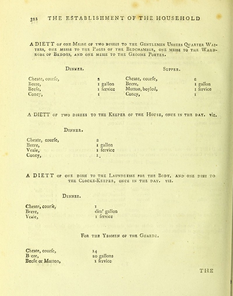 321 A DIETT of one Mf.sse of two dishes to the Gentlemen Ushers Quarter Wai- ters, ONE MESSE TO THE PAGES OF THE BEDCHAMBER, ONE MESSE TO THE WARD- ROBE OF BEDDES, AND ONE MESSE TO THE GrOOME PoRTER. Dinner, Supper. Cheate, courfe. £ Cheate, courfe. n Beere, i gallon Beere, i gallon Beefe, i fervice Mutton, boyled. i fervice Coney, i Coney, i A DIETT of two dishes to the Keeper . of the House, ONCE in the day. viz Dinner. Cheate, courfe, Beere, Veale, Coney, i gallon i fervice A DIETT OF ONE DISH TO THE L.AUNDRESSE FOR THE BODY, AND ONE DISH TO THE CloCKE-KeEPER, ONCE IN THE DAY. VIZ. Dinner. Cheate, courfe, Beere, Veale, i dim’ gallon i fervice For the Yeomen of the Guarde. Cheate, courfe, B ere, Beefe or Mutton,. M 20 gallons i fervice