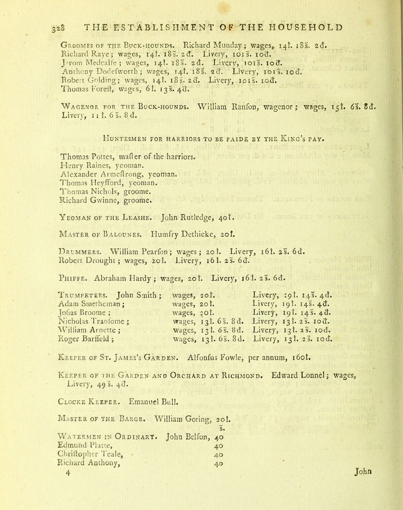 Grcomes of the Buck-hounds. Richard Munday; wages, 14L 18s. 2d. Richard Raye; wages, 14L 18s. 2d. Livery, 101s. iod. J-mom Medcalfe ; wages, 14L i8s. 2d. Livery, 10is. iod. Anthony Dodefworth ; wages, 14L 18s. 2d. Livery, 101s. iod. Robert Golding; wages, 14!. 18s. 2d. Livery, 101s. iod. Thomas Foreft, wages, 6t. 13 s. 4d. Wagemor for the Buck-hounds. William Ranfon, wagenor; wages, 15L 6s. 8d. Liver)’, 1 i L 6 s. 8 d. Huntesmen for harriors to be paide by the King’s pay. Thomas Pottes, mafler of the harriors. Henry Raines, yeoman. Alexander Armeftrong, yeoman. Thomas Heyfford, yeoman. Thomas Nichols, groome. Richard Gwinne, groome. Yeoman of the Leashe. John Rutledge, 40I'. Master of Balounes. Humfry Dethicke, 20!. Drummers. William Pearfon; wages; 20t. Livery, 16i.2s.6d. Robert Drought ; wages, zot. Livery, 16 t. 2 s. 6d. Phiffe. Abraham Hardy ; wages, 20L Livery, 16i.2s.6d. Trumpeters. John Smith ; Adam Srnetheman; Jofias Broome ; Nicholas Tranlome ; William Arnette ; Roger Barffeld; wages, 2oi. wages, 20 i. wages, coi. wages, igi. 6s. 8d. wages, igi. 6 s. 8d. Wages, 13!. 6 s. 8d. Livery, 19i. 14s. 4d. Livery, 19!. 14s. 4d. Livery, 19!. 14 s. 4 d. Livery, 13L 2s. iod. Livery, 13!. is, iod. Livery, 13!. 25. iod. Keeper of St. James’s Garden. Alfonfus Fowle, per annum, 160L Keeper of the Garden and Orchard at Richmond. Edward Lonnel; wages, Livery, 49 s. 4d. Clocke Keeper. Emanuel Bull. Master of the Barge. William Goring, 20i. s. Watermen in Ordinary. John Belfon, 40 Edmund Platte, 40 Chrillopher Teale, > 40 Richard Anthony, 40 4 John