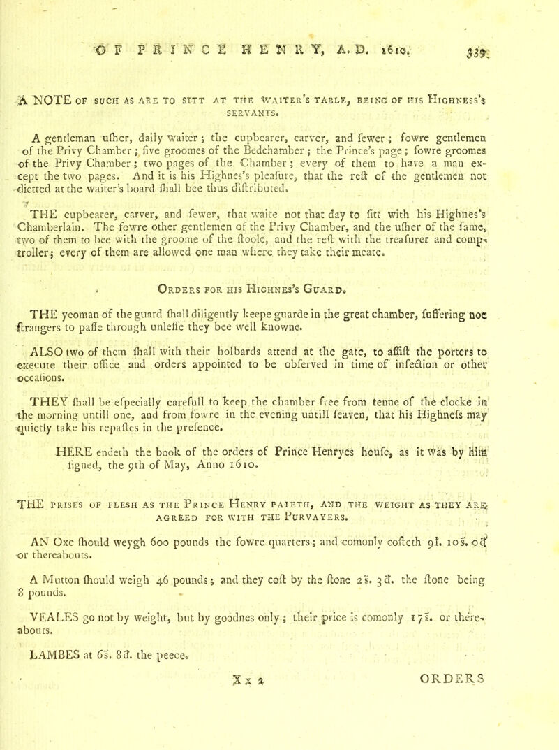 33?: A NOTE OF SUCH AS ARE TO SITT AT THE Waiter’s TABLE, BEING OF HIS XilGHNESS’s SERVANTS. A gentleman ufher, daily waiter ; the cupbearer, carver, and fewer; fowre gentlemen of the Privy Chamber ; five groomes of the Bedchamber ; the Prince’s page ; fowre groomes. of the Privy Chamber; two pages of the Chamber ; every of them to have a man ex- cept the two pages. And it is his Highnes’s pleafure, that the reft of the gentlemen not dietted at the waiter’s board fhall bee thus diftributed. '4 - THE cupbearer, carver, and fewer, that waite not that day to fltt with his Highnes’s Chamberlain. The fowre other gentlemen of the Privy Chamber, and the ufher of the fame, two of them to bee with the groome of the ftoole, and the reft with the treafurer and comp-* troller; every of them are allowed one man where they take their meate. . Orders for his Highnes’s Guard. THE yeoman of the guard fhall diligently keepe guarde in the great chamber, fuffering noe Grangers to palTe through unleffe they bee well knowne. ALSO two of them fhall with their holbards attend at the gate, to aflift the porters to execute their office and orders appointed to be obferved in time of infeftion or other occalions. THEY fhall be efpecially carefull to keep the chamber free from tenne of the clocke in the morning untill one, and from fowre in the evening untill feaven, that his Highnefs may quietly take his repaftes in the prefence. HERE endeth the book of the orders of Prince Henryes hcufe, as it Was by HiitJ figned, the 9th of May, Anno 1610. THE PRISES OF FLESH AS THE PRINCE HeNRY PAIETH, AND THE WEIGHT AS THEY ARE; agreed for with the Purvayers. AN Oxe fhould weygh 600 pounds the fowre quarters; and comonly cofteth 9I. xos„ ocf or thereabouts. A Mutton fhould weigh 46 pounds; and they coft by the ftone 2s. 3ft. the ftone being 8 pounds. VEALES go not by weight, but by goodnes only ; their price is comonly iys. or there- abouts. LAMBES at 6s. 8 ft. the peece. Xx a ORDERS