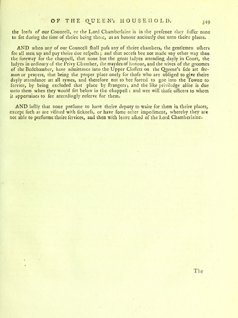 the lord's of our Councell, or the Lord Chamberlaine is in the prefence they fuffer none to fitt during the time of theire being there, as an honour anciently due unto theire places. AND when any of our Councell (hall pafs any of theire chambers, the gentlemen ulhers fee all mea up and pay theire due refpe&s; and that accefs bee not made any other way than the foreway for the chappell, that none but the great ladyes attending dayly in Court, the ladyes in ordinary of the Frivy Chamber, the maydes of honour, and the wives of the groomes of the Bedchamber, have admittance into the Upper Clofiett on the Queene’s fide att fer- mon or prayers, that being the proper place onely for thofe who are obliged to give theire dayly attendance att all tymes, and therefore not to bee forced to goe into the Towns to fervice, by being excluded that place by (Dangers-, and the like priviledge alfoe is due unto them when they would fitt below in the chappell : and wee will thofe officers to whom it appertaines to fee accordingly referve for them. AND laftly that none prefume to have theire deputy to waite for them in theire places, except fuch as are vifitied with ficknefs, or have fome other impediment, whereby they arg not able to performs theire fervices, and then with leave afked of the Lord Chamberlaine*