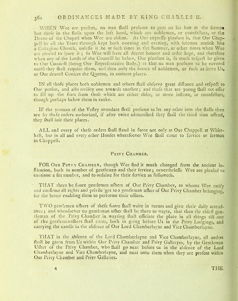 WHEN Wee are prefent, no man fhall prefume to putt on his hatt at the fermo* but thofe in the flails upon the left hand, which are noblemen, or counfeilors, or the Deane of the Ohapell when Wee are abfent. As Our expreffe pleafure is, that Our Chap- pell be all the Yeare through kept both morning and evening, with i'olemne mulick like a Collegiate Church, unleffe it be at fuch times in the Summer, or other times when Wee are pleafed to fpare it ; fo Wee will have all decent honour and order kept, and therefore when any of the Lords of the Council! be belo w, Our pleafure is, fo much refpefl be given to Our Councill (being Our Reprefentative Body,) as that no man prefume to be covered untill they fliall require them, and then only the tonnes of noblemen, or fuch as ferve Us, or Our deareft Conlcrt the Qneene, in eminent places. IN all thofe places both noblemen and others final! obferve great diflance and refpecl to Our perfon, and alfo civility one towards another; and thofe that are young thall not offer to fill up the feats from thofe which are either elder, or more infirme, or counfeilors, though perhaps below them in ranke. IF the yeoman of the Veftry attendant fliall prefume to let any other into the flails then are by thefe orders authorized, if after twice admonifhed they fhall the third time offend, they (hall lofe their places. ALL and every of thefe orders {ball fland in force not only at Oar Chappell at White- hall, but in all and every other Houfes wherefoever Wee (ball come to fervice or fermoa in Chappell. Privy Chamber. FOR. Our Privy Chamber, though Wee find it much changed from the ancient in- flitution, both in number of gentlemen and their fervice; nevertheleffe Wee are pleafed to continue a fitt number, and to ordaine for their fervice as followeth. THAT there be foure gentlemen ufiiers of Our Privy Chamber, to whome Wee ratify and confirmeall rights and privile 'ges to a gentleman ufberof Our Privy Chamber belonging, for the better enabling them to performe their offices. TWO gentlemen ufiiers of thefe foure fliall waite in turnes and give their daily attend- ance; and whenfoever no gentleman uffier fhall be there to wayte, that then the eldeft gen- tleman of the Privy Chamber in wayting fhall officiate the place in all things till one of the gentlemenufiiers fhall come, both in going before Us in the Privy Lodgings, and carrying the candle in the abfence of Our Lord Chamberlayne and Vice Chamberlayne. THAT in the abfence of the Lord Chamberlayne and Vice Chamberlayne, all orders fhall be given from Us within Our Privy Chamber and Privy Galleryes, by the Gentleman Uiher of the Privy Chamber, who fhall go next before us in the abfence of the Lord Chamberlayne and Vice Chamberlayne, and next unto them when they are prefent within Our Privy Chamber and Priyv Galleries. 4 THE