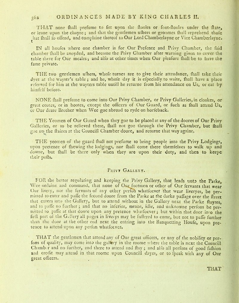 36a THAT none (hall prefume to fitt upon the (looks or foot-ftooles under the (late, or leane upon the chayre; and that the gentlemen ufhers or groomes fhall reprehend thofe hat (hall fo offend, and complaine thereof to Our Lord Chamberlayne or Vice Chamberlayne. IN all houfes where one chamber is for Our Prefence and Privy Chamber, the faid chamber fhall be avoyded, and become the Privy Chamber after warning given to cover the table there for Our mealesj and aifo at other times when Our pleafure (hall be to have the fame private. THE two gentlemen ufhers, whofe turnes are to give their attendance, (hall take their dyet at the wayter’s table ; and he, whofe day it is efpecially to waite, fhall have a place referred for him at the wayters table until! he returne from his attendance on Us, or eat by himfelf before. NONE (hall prefume to come into Our Privy Chamber, or Privy Galleries, in cloakes, or great coates, or in bootes, except the officers of Our Guard, or fuch as fhall attend Us, or Our deare Brother when Wee goe abroad to ryde on horfeback. THE Yeomen of Our Guard when they goe to be placed at any of the doores of Our Privy Galleries, or to be relieved there, fhall not goe through the Privy Chamber, but (hall goe tiD the (laires at the Couneill Chamber doore, and returne that way againe. THE yeomen of the guard dial! not prefume to bring people into the Privy Lodgings, upon pretence of (hewing the lodgings, nor (hall come there themfelves to walk up and downe, but (hall be there only when they are upon their duty, and then to keepe their pods. Privy Gallery. FOR the better regulating and keeping the Privy Gallery, that leads unto the Parke, Wee ordaine and command, that none of Qua; footmen or other of Our fervants that wear Our livery, nor the fervants of any other perToh whatfoever that wear liveryes, be per- mitted to enter and paffe the fecond doore from the Parke at the darke paffage over the (Ireet that enters into the Gallery, but to attend without in the Gallery next the Parke ffayres, and to paffe no further; and that no inferior, raeane, idle, and unknowne perfons be per- mitted to paffe at that doore upon any pretence whatfoever; but within that door into the hr ft part of the Gallery all pages in 1 i very s may be differed to come, but not to paffe further than the door at the other end next the entring into the Banquetting Houfe, upon pre- tence to attend upon any perfon whatfoevera THAT the gentlemen that attend any of Our great officers, or any of the nobility or per- fons of quality, may come into the gallery in the roorne where the table is next the Couneill Chamber and no further, and there to attend and (lay ; and alfo all perfons of good faffiion and credit may attend in that roome upon Couneill dayes, or to (peak with any of Our great officers.