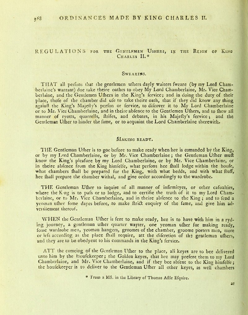 3*8 REGULATIONS for the Gentlfmen Ushers, iij the Reign of King Charles II.*' Swearing. THAT all pcrfons that the gentlemen ufhers dayly waiters fweare (by my Lord Cham- -berlaine’s warrant) doe take theire oathes to obey My Lord Chamberlaine, Mr. Vice Cham- bet laine, and the Gentlemen Ufhers in the King’s fervice; and in doing the duty of their place, thofe of the chamber did ufe to take theire oath, that if they did know any thing againft the King’s Majefly’s perfon or fervice, to difcover it to My Lord Chamberlaine or to Mr. Vice Chamberlaine, and in theire abfence to the Gentlemen Ufhers, and to fhew all manner of ryotts, quarrells, flrifes, and debates, in his Majefly’s fervice; and the Gentleman Ufher to hinder the fame, or to acquaint the Lord Chamberlaine therewith. Making ready. THE Gentleman Ufher is to goe before to make ready when hee is eomanded by the King, or by my Lord Chamberlaine, or by Mr. Vice Chamberlaine; the Gentleman Ufher mull know the King’s pleafure by my Lord Chamberlaine, or by Mr. Vice Chamberlaine, or in theire abfence from the King himfelfe, what perfons hee {hall lodge within the houfe, what chambers fhall be prepared for the King, with what bedds, and with what fluff, hee lhall prepare the chamber withal, and give order accordingly to the wardrobe. THE Gentleman -Ufher to inquire of all manner of infirmityes, or other cafualties, where the Kng is to pafs or to lodge, and to certifie the truth of it to my Lord Cham- berlaine, or to Mr. Vice Chamberlaine, and in theire abfence to the King ; and to fend a yeoman ufher fome dayes before, -to make ftriift enquiry of the fame, and give him ad- veitilement thereof. WHEN the Gentleman Ufher is fent to make ready, hee is to have with him in a ryd- ing journey, a gentleman ufher quarter wayter, one yeoman ufher for making ready, fome wardrobe men, yeoman hangers, groome-s of the chamber, groome porters men, more or lefs according as the place fhall require, att the difcretion of the gentleman ufhers, and they are to be obedyent to his commands in the King’s fervice. ATT the comeing of the Gentleman Ufher to the place, all keyes are to bee delivered unto him by the Houfekeeper; the Golden keyes, that hee may prefent them to my Lord Chamberlaine, and Mr. Vice Chamberlaine, and if they bee abfent to the King himfelfe; she houfekeeper is to deliver to the Gentleman Ufher all other keyes, as well chambers * from a MS. in the Library of Thomas Aftle Efquire. as