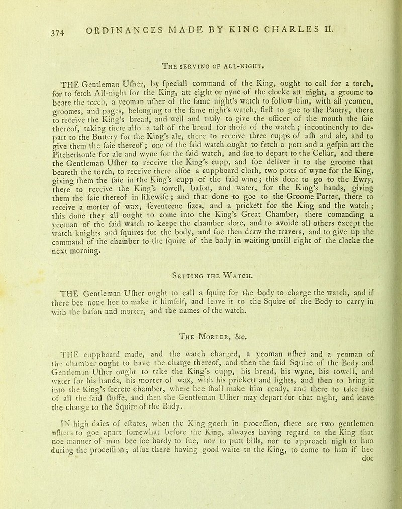 The serving of all-night. THE Gentleman Uffier, by fpeciall command of the King, ought to call for a torch, for to fetch All-night for the King, att eight or nyne of the clocke att night, a groome to beare the torch, a yeoman ufher of the fame night’s watch to follow him, with all yeomen, groomes, and pages, belonging to the fame night’s watch, fir ft to goe to the Pantry, there, to receive the King’s bread, and well and truly to give the officer of the mouth the faie thereof, taking there alfo a taft of the bread for thole of the watch ; incontinently to de- part to the Buttery for the King’s ale, there to receive three cupps of affi and ale, and to give them the faie thereof; one of the Paid watch ought to fetch a pott and a gefpin att the Pitcherhoufe for ale and wyne for the faid watch, and foe to depart to the Cellar, and there the Gentleman Uffier to receive the King’s cupp, and foe deliver it to the groome that beareth the torch, to receive there alfoe a cuppboard cloth, two potts of wyne for the King, givino- them the faie in the King’s cupp of the faid wine; this done to go to the Ewry, there to receive the King’s towell, bafon, and water, for the King’s hands, giving them the faie thereof in likewife; and that done to goe to the Groome Porter, there to receive a morter of wax, leventeene fizes, and a prickett for the King and the watch ; this done they all ought to come into the King’s Great Chamber, there comanding a yeoman of the faid watch to keepe the chamber dore, and to avoide all others except the watch knights and fquires for the body, and foe then draw the travers, and to give up the command of the chamber to the fquire of the body in waiting untill eight of the clocke the next morning. Setting the Watch. THE Gentleman Uffier ought to call a fquire for the body to charge the watch, and if there bee none hee to make it himfelf, and leave it to the Squire of the Body to carry in with the bafon and morter, and the names of the watch. The Morter, &c. THE cuppboard made, and the watch charged, a yeoman ufher and a yeoman of the chamber ought to have the charge thereof, and then the faid Squire of the Body and Gentleman Uffier ought to take the King’s cupp, his bread, his wyne, his towell, and water for his hands, his morter of wax, with his prickett and lights, and then to bring it into the King’s feerete chamber, where hee fhall make him ready, and there to take faie of all the faid ftufte, and then the Gentleman Ufher may depart for that night, and leave the charge to the Squire of the Body. IN high daies of eftates, when the King goeth in proceffion, there are two gentlemen tsffiers to goe apart fomewhat before the King, alwayes having regard to the King that Koe manner of man bee foe hardy to fue, nor to putt bills, nor to approach nigh to him during the proceffion; alfos there having good waite to the King, to come to him if hee doe