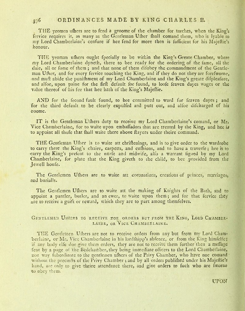 THE yeomen ufhers are to fend a groome of the chamber for torches, when the King’s fervice requires it, as many as the Gentleman Ulber fhall comand them, who is lyable to my Lord Chamberlaine’s cenfure if hee fend for more then is fufficient for his Majeftie’s honour. THE yeoman ufhers ought fpecially to be within the King’s Greate Chamber, where my Lord Chamberlaine dyneth, there to bee ready for the ordering of the fame, all the dale, all or fome of them ; and that none of them dilbbey the commandment of the Gentle- man Ufher, and for every fervice touching the King, and if they do not they are forefworne, and mud abide the punifhment of my Lord Chamberlaine and the King’s greate difpleafure, and alfoe, upon paine for the firfh default foe found, to loofe feaven dayes wages or the value thereof of his fee that hee hath of the King’s Majedie. AND for the fecond fault found, to bee committed to ward for feaven dayes ; and for the third default to be clearly expulfed and putt out, and alfoe difeharged cf his i'oome. IT is the Gentleman LJfliers duty to receive my Lord Chamberlaine’s comand, or Mr. Vice Chamberlaine, for to Waite upon embaffadors that are treated by the King, and hee i«* to appoint all thofe that fhall waite there above flayers under theire command. THE Gentleman Ufher is to waite att chriftenings, and is to give order to the wardrobe to carry there the King’s chaire, carpetts, and cufhions, and to have a traverfe ; hee is to carry the King’s prelent to the ntirfe and midwife, alfo a warrant figoed by my Lord Chamberlaine, for plate that the King giveth to the child, to bee provided from the Jewell houfe. The Gentlemen Ufhers are to waite att coronations, creations of princes, marriages-, and burialls. The Gentlemen Ufhers are to waite att the making of Knights of the Bath, and to appoint a pander, butler, and an ewer, to Waite upon them; and for that fervice they are to receive a guift or reward, which they are to part among themfelves. Gentlemen UseI-ep.s tc receive ttoe orders but from the King, Lord Chamber- laine, or Vice Chamberlaine. THE Genttefnen Ufhers are not to receive orders from any but from friy Lord Cham- berlaine, or Mr. Vice Chamberlaine in his lordfhipp’s abfence, or from the King himfelfe, if any body elfe doe give them orders, they are not to receive them further then a meflage fent by a page of the Bedchamber, they being immediate officers to the Lord Chamberlaine, noe way fubordinate to the gentlemen ufhers of the Privy Chamber, who have noe comand • without the precinfts of the Privy Chamber; and by all orders publifhed under his Majeflie’s hand, are only to give theire attendance there, and give orders to fuch who are fvvorne :lo obey them. UPON