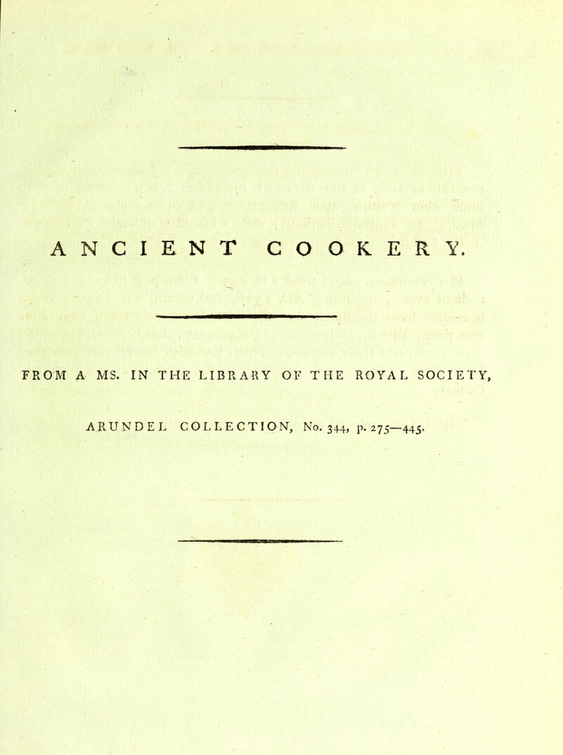 ANCIENT COOKERY. FROM A MS. IN THE LIBRARY OF THE ROYAL SOCIETY, ARUNDEL COLLECT! O N, No. 344, p. 275—445.