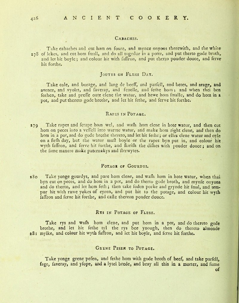 Cabaches. Take cabaches and cut hom on fours, and mynce onyons therewith, and the white 278 of ickes, and cut hom fmalls and do all togedur in a potte, and put therto gode broth,, and let hit boyle; and colour hit with faffron, and put therto pouder douce, and ferve hit forthe. Joutes on Flesh Day. Take cole, and borage, and lang de beeff, and parfell, and betes, and arage, and avence, and vyolet, and faveray, and fenelle, and fethe hom •, and when thei ben fothen, take and prelfe oute clene the watur, and hewe hom fmalle, and do hom in a pot, and put thereto gode brothe, and let hit fethe, and ferve hit forthe. Rapes in Potage. 579 Take rapes and ferape hom wel, and wafh hom clene in hote watur, and then cut hom on peces into a vefTell into warme watur, and make hom right clene, and then do hom in a pot, and do gode brothe thereto, and let hit fethe; or ellcs clene watur and oyls on a flelh day, but the watur mud boyle or the rapes byn put in, and colour hit wyth faffron, and ferve hit forthe, and florifii the difnes with pouder douce; and on the fame manere make paternakys and derwytes. Potagi or Gourdys. s,8o Take yonge gourdys, and pare hom clene, and wafh hom in hote watur, when thai byn cut on peces, and do hom in a pot, and do therto gode broth, and mynfe onyons and do therto, and let hem feth; then take foden porke and grynde hit fmal, and tern* pur hit with rawe yokes of eyren, and put hit to the potage, and colour hit wyth faffron and ferve hit forthe, and cade thereon pouder douce. Rys in Potage of Flesh. Take rys and wafh hom clene, and put hom in a pot, and do thereto gode brothe, and let hit fethe tyl the rys bee ynough, then do thereto almonde- 281 mylke, and colour hit wyth faffron, and let hit boyle, and ferve hit forthe. Grene Pesek to Potage. Take yonge grene pefen, and fethe hom with gode broth of beef, and take parfell, fage, faveray, and yfopc, and a ly tel brede, and bray all this in a mortcr, and fume of