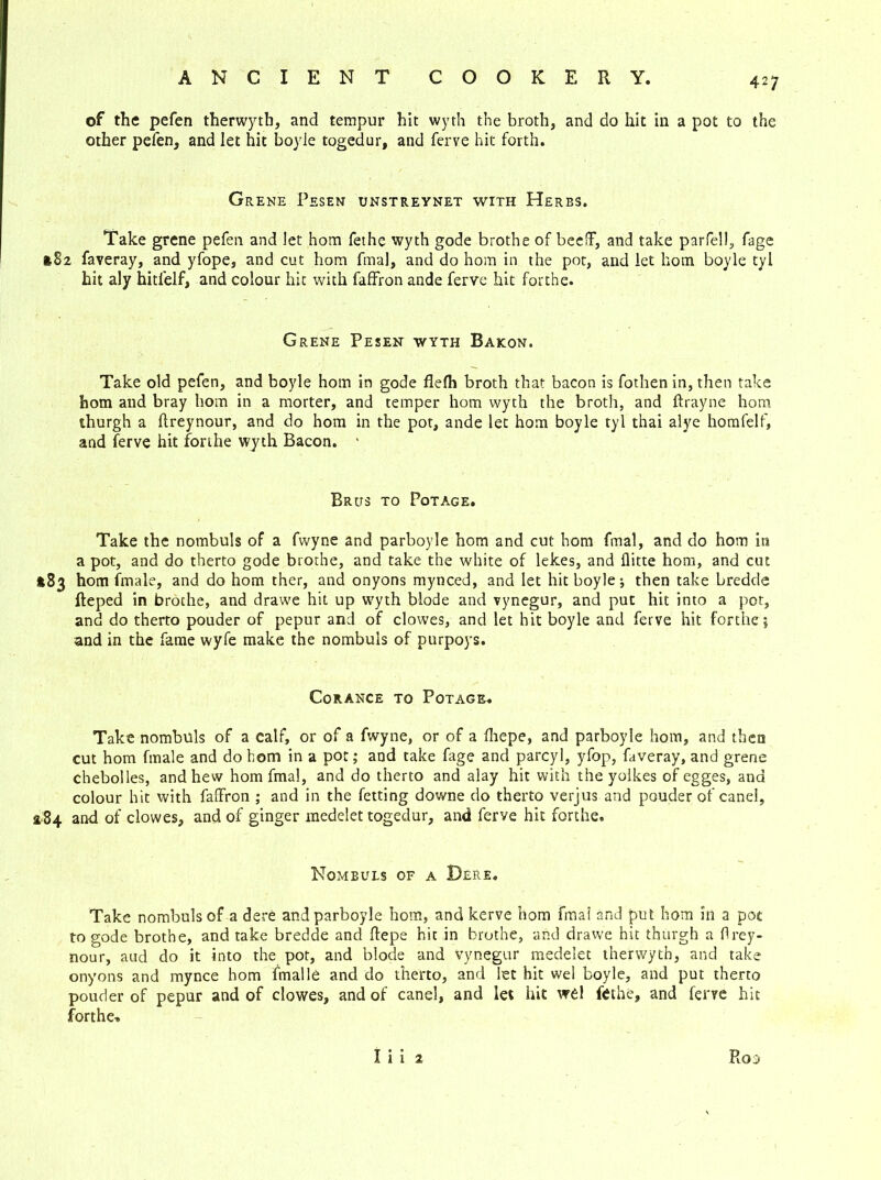 of the pefen therwyth, and tempur hit wyth the broth, and do hit in a pot to the other pefen, and let hit boyle togedur, and ferve hit forth. Grene Pesen unstreynet with Herbs. Take grene pefen and let hom fethe wyth gode brothe of beeflf, and take parfell, fage 182 faveray, and yfope, and cut hom fmal, and do hom in the pot, and let hom boyle tyl hit aly hitfelf, and colour hit with faffron ande ferve hit forthe. Grene Pesen wyth Bakon. Take old pefen, and boyle hom in gode flefh broth that bacon is fothen in, then take hom and bray hom in a morter, and temper hom wyth the broth, and ftrayne hom thurgh a flreynour, and do hom in the pot, ande let hom boyle tyl thai alye homfelf, and ferve hit forthe wyth Bacon. ' Brus to Potage. Take the nombuls of a fwyne and parboyle hom and cut hom fmal, and do hom in a pot, and do therto gode brothe, and take the white of lekes, and flitte hom, and cut *83 hom finale, and do hom ther, and onyons mynced, and let hit boyle; then take bredde fteped in brothe, and drawe hit up wyth blode and vynegur, and put hit into a pot, and do therto pouder of pepur and of clowes, and let hit boyle and ferve hit forthe; and in the fame wyfe make the nombuls of purpoys. Corance to Potage. Take nombuls of a calf, or of a fwyne, or of a fhepe, and parboyle hom, and then cut hom fmale and do hom in a pot; and take fage and parcyl, yfop, faveray, and grene chebolles, and hew hom fmal, and do therto and alay hit with the yolkes of egges, and colour hit with faffron ; and in the fetting downe do therto verjus and pouder of canei, 4.84 and of clowes, and of ginger medelet togedur, and ferve hit forthe. Nombuls of a Dere. Take nombuls of a dere and parboyle hom, and kerve hom fmal and put hom in a pot to gode brothe, and take bredde and ftepe hit in brothe, and drawe hit thurgh a flrey- nour, aud do it into the pot, and blode and vynegur medelet therwytb, and take onyons and mynce hom fmalle and do therto, and let hit wel boyle, and put therto pouder of pepur and of clowes, and of canei, and let hit wel fethe, and ferve hit forthe-. Roo I i i 2