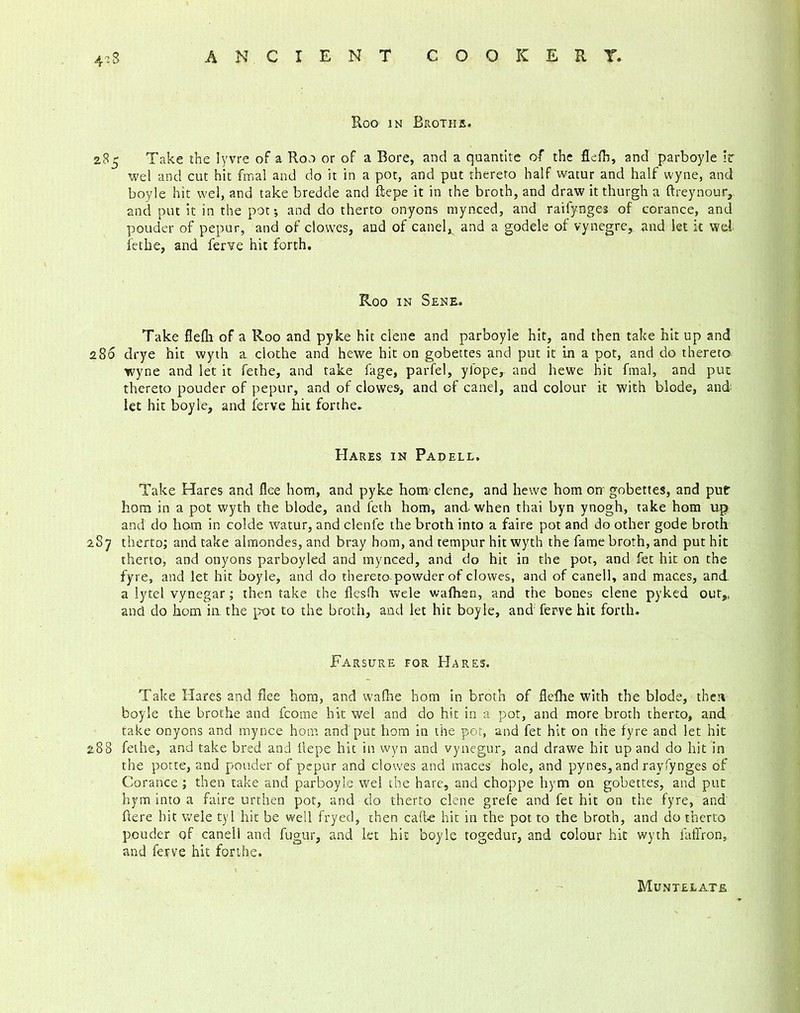 Roo in Broths. 285 Take the Iyvre of a Roo or of a Bore, and a quantite of the flefh, and parboyle it wel and cut hit fmal and do it in a pot, and put thereto half watur and half wyne, and boyle hit wel, and take bredde and ftepe it in the broth, and draw it thurgh a ftreynour, and put it in the pot; and do therto onyons mynced, and raifynges of corance, and pouder of pepur, and of cl owes, and of canel, and a godele of vynegre, and let it wel fethe, and ferve hit forth. Roo in Sene. Take flefli of a Roo and pyke hit dene and parboyle hit, and then take hit up and 286 drye hit wyth a clothe and hewe hit on gobettes and put it in a pot, and do thereto wyne and let it fethe, and take fage, parfel, yfope, and hewe hit fmal, and put thereto pouder of pepur, and of clowes, and of canel, and colour it with blode, and let hit boyle, and ferve hit forthe. Hares in Padell. Take Hares and flee horn, and pyke hom clene, and hewe hom on gobettes, and put bom in a pot wyth the blode, and leth hom, and when thai byn ynogh, take hom up and do ham in colde watur, and clenfe the broth into a faire pot and do other gode broth 2S7 therto; and take almondes, and bray hom, and tempur hit wyth the fame broth, and put hit therto, and onyons parboyled and mynced, and do hit in the pot, and fet hit on the fyre, and let hit boyle, and do thereto powder of clowes, and of canel], and maces, and a lytel vynegar; then take the fiesfh wele wafhen, and the bones clene pyked out,, and do hom in the pot to the broth, and let hit boyle, and ferve hit forth. Farsure for Hares. Take Hares and flee hom, and wafhe hom in broth of flefhe with the blode, theti boyle the brothe and fcome hit wel and do hit in a pot, and more broth therto, and take onyons and mynce hom and put hom in the pot, and fet hit on the fyre and let hit 288 fethe, and take bred and llepe hit in wyn and vynegur, and drawe hit up and do hit in the potte, and pouder of pepur and clowes and maces hole, and pynes, and rayfynges of Corance ; then take and parboyle wel the hare, and choppe hym on gobettes, and put hym into a faire urthen pot, and do therto clene grefe and fet hit on the fyre, and here hit wele tyl hit be well fryed, then caffe hit in the pot to the broth, and do therto pouder of canell and fugur, and let hit boyle rogedur, and colour hit wyth faffron, and ferve hit forthe. Muntelate