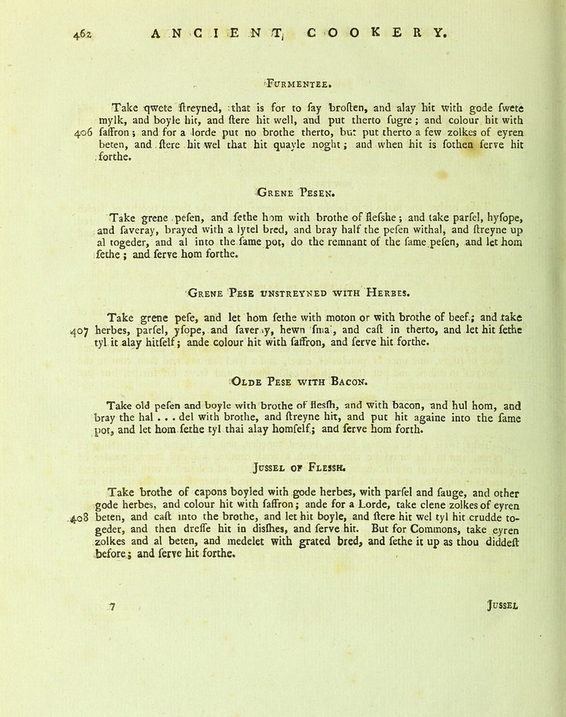 r- ffikr rmentee. Take qwete ftreyned, ; that is for to fay broften, and alay hit with gode fwete mylk, and boyle hit, and ftere hit well, and put therto fugre; and colour hit with 406 faffron; and for a lorde put no brothe therto, but put therto a few zolkes of eyren beten, and. ftere hit wel that hit quayle noght; and when hit is fothen ferve hit .forthe. Grene Pesen. Take grene pefen, and fethe hom with brothe of flefshe; and lake parfel, hyfope, and faveray, brayed with a lytel bred, and bray half the pefen withal, and ftreyne up al togeder, and al into the fame pot, do the remnant of the fame.pefen, and let horn fethe; and ferve hom forthe. Grene Pese unstreyned with Herbes. Take grene pefe, and let hom fethe with moton or with brothe of beef; and lake 407 herbes, parfel, yfope, and favervy, hewn fma’, and call in therto, and let hit fethe tyl.it.alay hitfelf; ande colour hit with faffron, and ferve hit forthe. Olde Pese wtth Bacon. Take old pefen and boyle with brothe of flesfh, and with bacon, and hul hom, and bray the hal . . . del with brothe, and ftreyne hit, and put hit againe into the fame pot, and let hom fethe tyl thai alay homfelf; and ferve hom forth. JUSSEL OF FLESSH. Take brothe of capons boyled with gode herbes, with parfel and fauge, and other gode herbes, and colour hit with faffron; ande for a Lorde, take clene zolkes of eyren 408 beten, and caft into the brothe, and let hit boyle, and ftere hit wel tyl hit crudde to- geder, and then drelfe hit in dislhes, and ferve hit. But for Commons, take eyren zolkes and al beten, and medelet with grated bred, and fethe it up as thou diddeft before; and ferve hit forthe. 7 JUSSEL