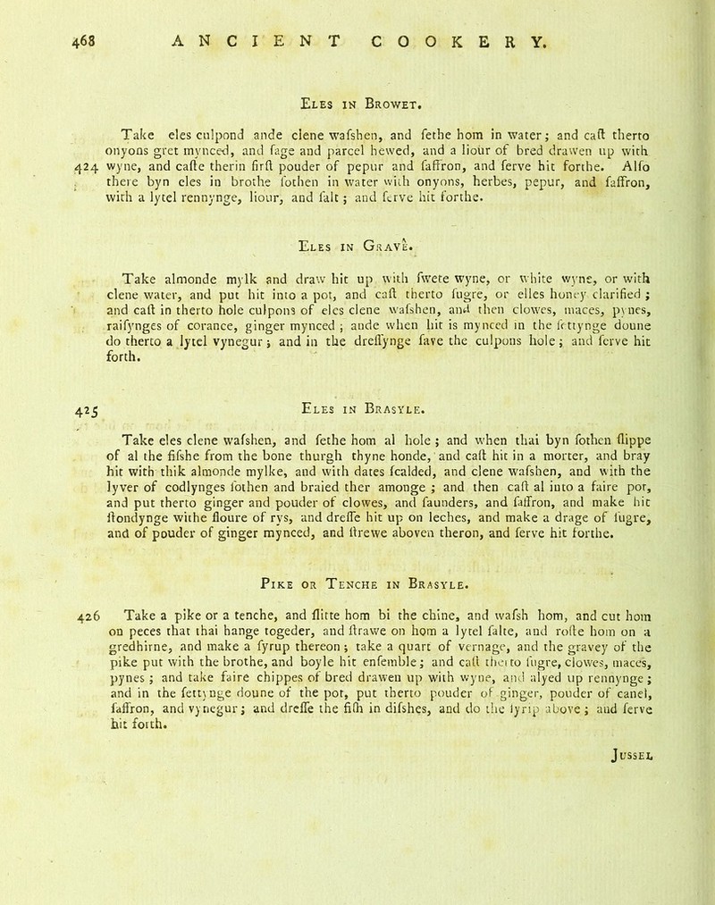 Eles in Browet. Take eles culpond ande clene wafshen, and fethe hom in water; and call therto onyons gret my need, and fage and parcel hewed, and a liour of bred dravven up with 424 wyne, and carte therin firft pouder of pepur and faffron, and ferve hit forthe. Alfo there byn eles in brothe fothen in water with onyons, herbes, pepur, and faffron, with a lytel rennynge, liour, and fait; and ferve hit forthe. Eles in Grave. Take almonde mylk and draw hit up with fwete wyne, or white wyne, or with clene water, and put hit into a pot, and cart therto fugre, or elles honey clarified ; and cart in therto hole culpons of eles clene wafshen, and then clowes, maces, pynes, raifynges of corance, ginger mynced ; ande when hit is my need in the fettynge doune do therto a lytel vynegur j and in the dreffynge fave the culpons hole; and ferve hit forth. 425 Eles in Brasyle. Take eles clene wafshen, and fethe hom al hole ; and when thai byn fothen flippe of al the fifshe from the bone thurgh thyne honde, and cart hit in a morter, and bray hit with thik almonde mylke, and with dates fealded, and clene wafshen, and with the lyver of codlynges fothen and braied ther amonge ; and then cart al into a faire por, and put therto ginger and pouder of clowes, and faunders, and faffron, and make hit ffondynge withe floure of rys, and dreffe hit up on leches, and make a drage of lugre, and of pouder of ginger mynced, and ffrewe aboven theron, and ferve hit forthe. Pike or Tenche in Brasyle. 426 Take a pike or a tenche, and flitte hom bi the chine, and wafsh hom, and cut hom on peces that thai hange togeder, and rtrawe on hom a lytel falte, and rofte hom on a gredhirne, and make a fyrup thereon ; take a quart of vernage, and the gravey of the pike put with the brothe, and boyle hit enfemble; and call therto fugre, clowes, maces, pynes ; and take faire chippes of bred drawen up with wyne, and alyed up rennynge; and in the fettynge doune of the por, put therto pouder of ginger, pouder of canel, faffron, and vynegur; and dreffe the fi(h in difshes, and do the iyrip above ; and ferve hit forth. JlJSSEI,