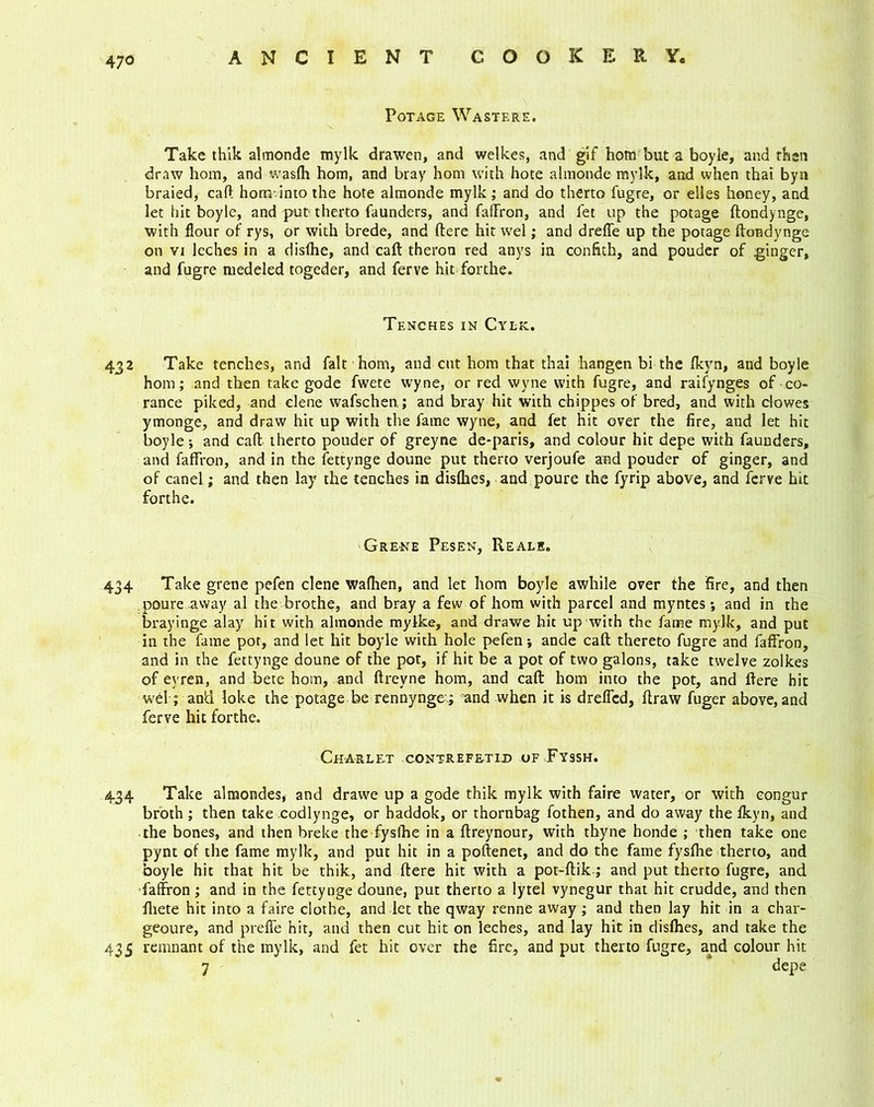 Potage Wastere. Take thik almonde mylk drawen, and welkes, and gif hom but a boyle, and then draw hom, and wasfh hom, and bray hom with hote almonde mylk, and when that byn braied, cart hom into the hote almonde mylk ; and do therto fugre, or elles honey, and let hit boyle, and put therto faunders, and faffron, and fet up the potage ftondynge, with flour of rys, or with brede, and ftere hit wel; and dreffe up the potage ftondynge on vi leches in a disfhe, and caft theron red anys in confith, and pouder of ginger, and fugre medeled togeder, and ferve hit forthe. Tenches in Cylk. 432 Take tenches, and fait hom, and cut hom that thai hangen bi the fkyn, and boyle hom; and then take gode fwete wyne, or red wyne with fugre, and raifynges of co- rance piked, and elene wafschen; and bray hit with chippes of bred, and with clowes ymonge, and draw hit up with the fame wyne, and fet hit over the fire, and let hit boyle *, and caft therto pouder of greyne de-paris, and colour hit depe with faunders, and faffron, and in the fettynge doune put therto verjoufe and pouder of ginger, and of canel; and then lay the tenches in disfhes, and poure the fyrip above, and ferve hit forthe. Gre-ne Pesen, Re ale. 434 Take grene pefen elene waftien, and let hom boyle awhile over the fire, and then poure .away al the brothe, and bray a few of hom with parcel and myntes *, and in the brayinge alay hit with almonde myfke, and drawe hit up with the fame mylk, and put in the fame pot, and let hit boyle with hole pefen; ande caft thereto fugre and faffron, and in the fettynge doune of the pot, if hit be a pot of two galons, take twelve zolkes of eyren, and bete hom, and ftreyne hom, and caft hom into the pot, and ftere hit wel; and loke the potage be rennynge ; and when it is dreffed, ftraw fuger above, and ferve hit forthe. Charlrt contrefrtid of Fyssh. 434 Take almondes, and drawe up a gode thik mylk with faire water, or with eongur broth; then take codlynge, or haddok, or thornbag fothen, and do away the fkyn, and the bones, and then breke the fysfhe in a ftreynour, with thyne honde ; then take one pynt of the fame mylk, and put hit in a poftenet, and do the fame fysfhe therto, and boyle hit that hit be thik, and ftere hit with a pot-ftik; and put therto fugre, and faffron; and in the fettynge doune, put therto a lytel vynegur that hit crudde, and then fhete hit into a faire clothe, and let the qway renne away ; and then lay hit in a char- geoure, and preffe hit, and then cut hit on leches, and lay hit in disfhes, and take the 435 remnant of the mylk, and fet hit over the fire, and put therto fugre, arid colour hit 7 depe