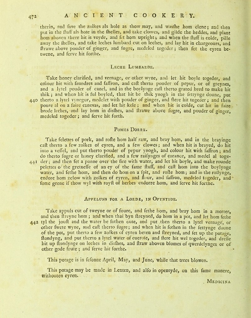 therln, and fave the zolkes als hole as thow may, and wasfhe hom clene; and then put in the duff als hote in the fhelles, and take clowes, and gilde the heddes, and plant hom aboven there hit is voyde, and fet hom upright; and when the duff is colde, pille away the flrelles, and take leches lumbarcL cut on leches, and lay hit in chargeours, and drawe above pouder of ginger, and fugre, medeled togeder; then fet the eyren be- twene, and ferve hit forthe. Leche Lumbarde. Take honey clarified, and vernage, or other wyne, and let hit boyle togeder, and colour hit with faundres and faffron, and cad therto pouder of pepur, or of greynes, and a lytel pouder of canel, and in the boylynge cad therto grated bred to make hit thik; and when hit is ful boyled, that hit be thik ynogh in the fettynge doune, put 440 therto a lytel vynegur, medelet with pouder of ginger, and dere hit togeder; and then poure al on a faire canevas, and let hit kele ; and when hit is colde, cut hit in faire brode leches, and lay hom in disfhes, and drawe above fugre, and pouder of ginger, medeled togeder ; and ferve hit forth. Pomes Dorre. Take felettes of pork, and rode hom half raw, and bray hom, and in the brayinge cad therto a few zolkes of eyren, and a few clowes; and when hit is brayed, do hit into a velfel, and put therto pouder of pepur ynogh, and colour hit with faffron ; and do therto fugre or honey clarified, and a few raifynges of corance, and medel al toge- 441 der; and then fet a panne over the fire with water, and let hit boyle, and make rounde pelettes o' the gretneffe of an ey of the fame duff, and cad hom into the boylynge water, and fethe hom, and then do hom on a fpit, and rode hom; and in the rodynge, endore hom zelow with zolkes of eyren, and flour, and faffron, medeled togeder, and * fome grene if thow wyl with royfl of herbes endorre hom, and ferve hit forthe. Appeluns for a Lorde, in Opyntide. Take appuls cut of tweyne or of foure, and fethe hom, and bray hom in a morter, and then llreyne hom ; and when thai byn dreyned, do hom in a pot, and let hom fethe 442 tyl the joud and the water be fothen oute, and put ;then therto a lytel vernage, or other fwete wyne, and cad therto fugre; and when hit is fothen in the fettynge doune of the pot, put therto a few zolkes of eyren beten and dreyned, and fet up the potage, ftondyng, and put therto a lytel water of euerole, and dere hit wel togeder, and drelle hit up dondynge on leches in disfhes, and draw aboven blomes of qwerdelynges or of other gode frute ; and ferve hit forthe. This potage is in fefonne April, May, and June, while that trees blowen. This potage may be made in Lenten, and alfo in opentyde, on this fame inanere, ivithouten eyren. , Medicina