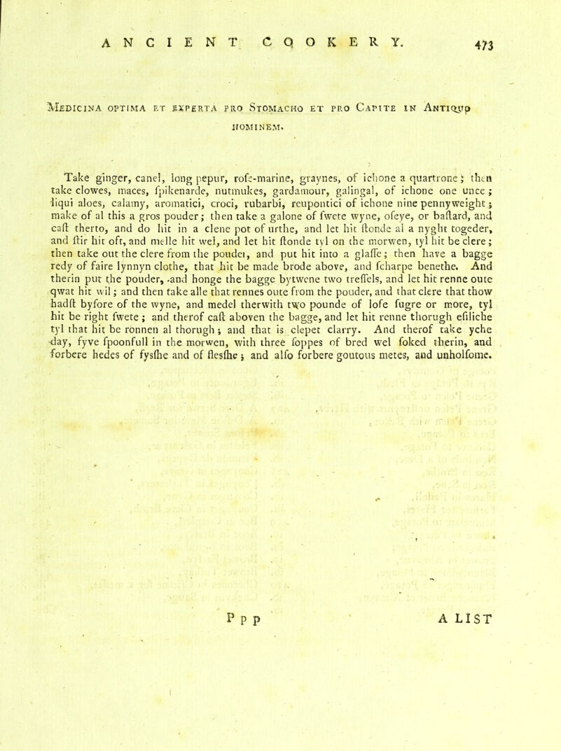 Medicina optima et ixperta pro Stomacho et pro Capite in Anti <jyp HOMINEM. Take ginger, canel, long pepur, rofe-marine, graynes, of ichone a quart rone i then take clowes, maces, fpikenarde, nutmukes, gardamour, galingal, of ichone one unce ; liqui aloes, calamy, aromatici, croci, vnbarbi, reupontici of ichone nine penny weight; make of al this a gros pouder; then take a galone of fwete wyne, ofeye, or baftard, and call therto, and do hit in a clene pot of urthe, and let hit (londe al a nyght togeder, and ftir hit oft, and melle hit wel, and let hit ftonde tv 1 on the morwen, tyl hit be clere; then take out the clere from the poudei, and put hit into a glalfe; then have a bagge redy of faire lynnyn clothe, that hit be made brode above, and fcharpe benethe. And therin put t;he pouder, .and honge the bagge bytwene two treflels, and let hit renne oute qwat hit vvil; and then take alle that rennes oute from the pouder, and that clere that thow badft byfore of the wyne, and medel therwith two pounde of lofe fugre or more, tyl hit be right fwete ; and therof caff aboven the bagge, and let hit renne thorugh efiliche tyl that hit be ronnen al thorugh ; and that is clepet clarry. And therof take yche ■day, fyve fpoonfull in the morwen, with three foppes of bred wel foked therin, and forbere hedes of fyslhe and of fleslhc j and alfo forbere goutous metes, and unholfome. P p p A LIST