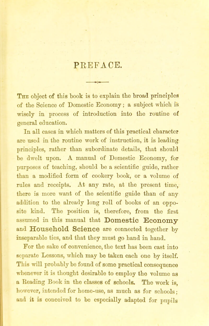 PREFACE. The object of this book is to explain the broad principles of tbe Science of Domestic Economy; a subject which is wisely in process of introduction into the routine of general education. In all cases in which matters of this practical character are used in the routine work of instruction, it is leading principles, rather than subordinate details, that should be dwelt upon. A manual of Domestic Economy, for purposes of teaching, should be a scientific guide, rather than a modified form of cookery book, or a volume of rules and receipts. At any rate, at the present time, there is more want of the scientific guide than of any addition to the already long roll of books of an oppo- site kind. The position is, therefore, from the first assumed in this manual that Domestic Economy and Household Science are connected together by inseparable ties, and that they must go hand in hand. For the sake of convenience, the text has been cast into separate Lessons, which may he taken each one by itself. Tliis will probably bo found of some practical consequence whenever it is thought desirable to employ the volume as a Reading Book in the classes of schools. The work is, liowcvcr, intended for home-use, as much as for schools; and it is conceived to be especially adapted for pupils