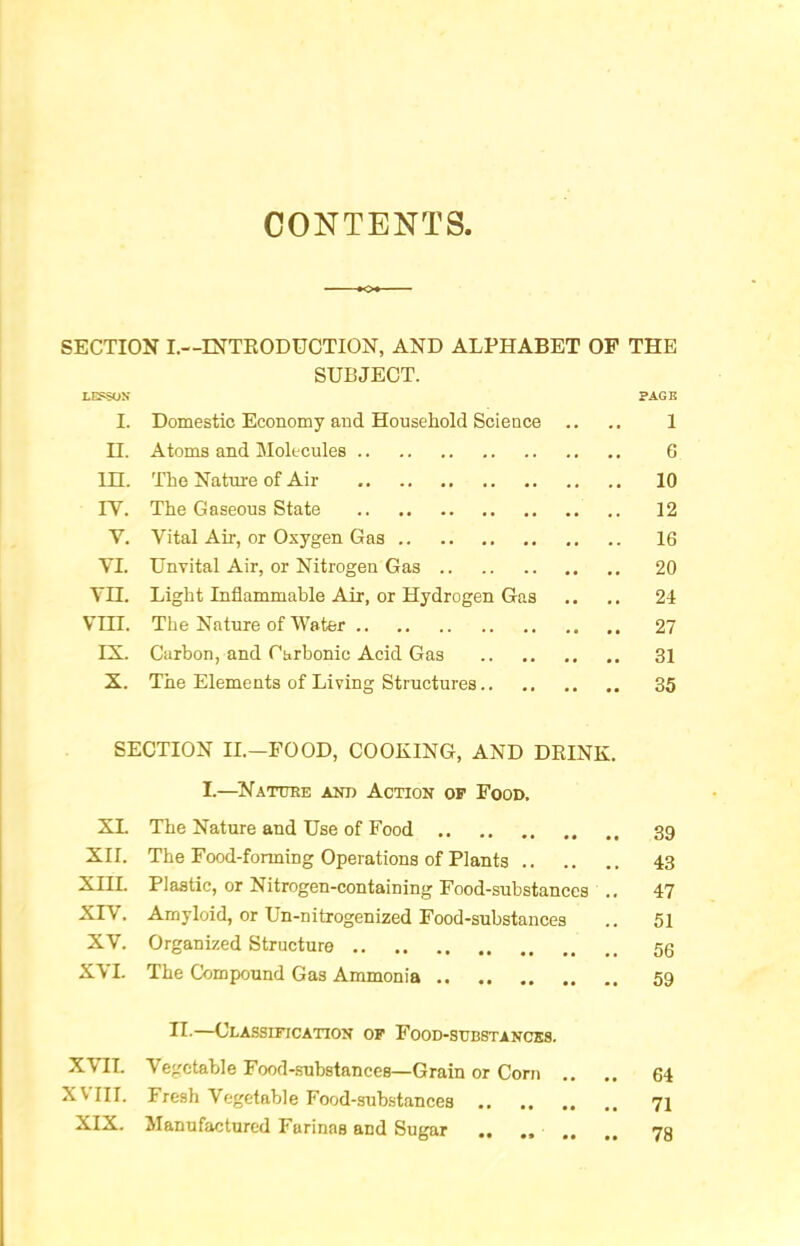 CONTENTS. SECTION L—ESTTEODUCTION, AND ALPHABET OP THE SUBJECT. LEPSOS PAGE I. Domestic Economy and Household Science .. .. 1 H. Atoms and Molecules 6 in. The Nature of Air 10 lY. The Gaseous State 12 V. Vital Air, or Oxygen Gas 16 YI. Unvital Air, or Nitrogen Gas 20 YH. Light Inflammable Air, or Hydrogen Gas .. .. 24 VIII. The Nature of Water 27 IX. Carbon, and Carbonic Acid Gas 31 X. The Elements of Living Structures 35 SECTION II.—FOOD, COOKING, AND DEINK. I.—^Natuee and Action of Food. XL The Nature and Use of Food 39 XII. The Food-forming Operations of Plants 43 XIII. Plastic, or Nitrogen-containing Food-substances ., 47 XIV. Amyloid, or Un-nitrogenized Food-substances .. 51 XV. Organized Structure 53 XVI. The Compound Gas Ammonia 59 II-—Classification of Food-substancks. XVII. Vegetable Food-.substances—Grain or Corn .. .. 64 XVIII. Fresh Vegetable Food-substances 71 XIX. Manufactured Farinas and Sugar ,, ,, 73