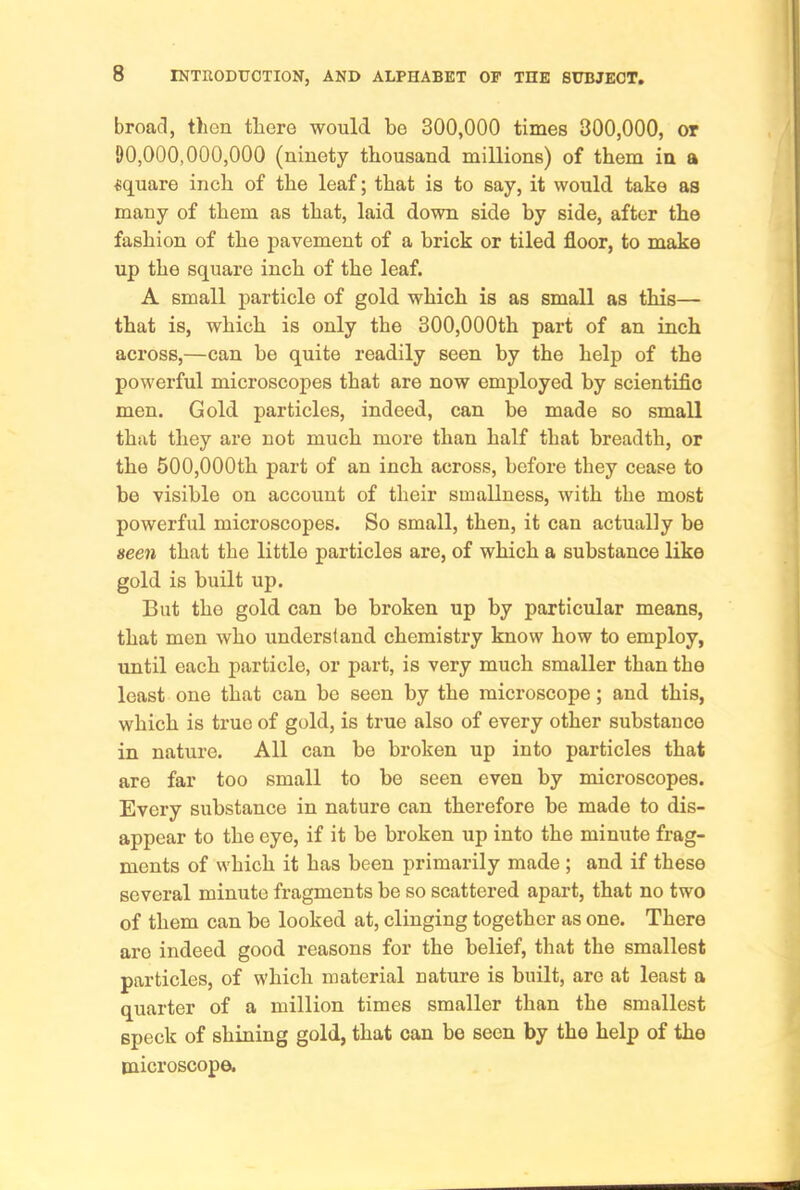 broad, then there would be 300,000 times 300,000, or 90,000,000,000 (ninety thousand millions) of them in a square inch of the leaf; that is to say, it would take as many of them as that, laid down side by side, after the fashion of the pavement of a brick or tiled floor, to make up the square inch of the leaf. A small particle of gold which is as small as this— that is, which is only the 300,000th part of an inch across,—can be quite readily seen by the help of the powerful microscopes that are now employed by scientific men. Gold particles, indeed, can be made so small that they are not much more than half that breadth, or the 600,000th part of an inch across, before they cease to bo visible on account of their smallness, with the most powerful microscopes. So small, then, it can actually be seen that the little particles are, of which a substance like gold is built up. But the gold can be broken up by particular means, that men who understand chemistry know how to employ, until each particle, or part, is very much smaller than the least one that can bo seen by the microscope; and this, which is true of gold, is true also of every other substance in nature. All can be broken up into particles that are far too small to be seen even by microscopes. Every substance in nature can therefore be made to dis- appear to the eye, if it be broken up into the minute frag- ments of which it has been primarily made; and if these several minute fragments be so scattered apart, that no two of them can be looked at, clinging together as one. There are indeed good reasons for the belief, that the smallest particles, of which material nature is built, are at least a quarter of a million times smaller than the smallest speck of shining gold, that can be seen by the help of the microscope.