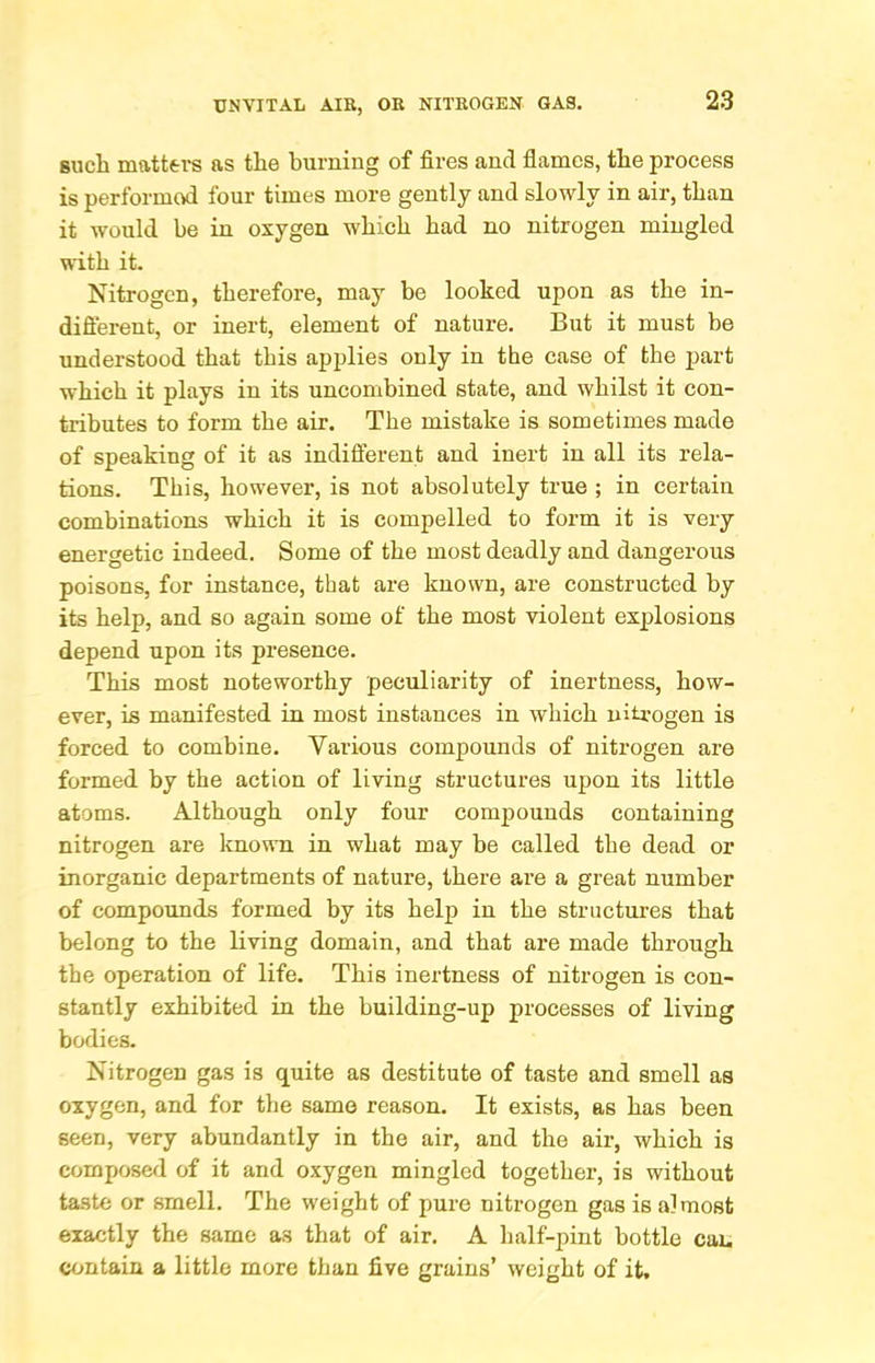 sucli matters as the burning of fires and flames, the process is performed four times more gently and slowly in air, than it would be in oxygen which had no nitrogen mingled with it. Nitrogen, therefore, may be looked upon as the in- difterent, or inert, element of nature. But it must be understood that this applies only in the case of the part which it plays in its uncombined state, and whilst it con- tributes to form the air. The mistake is sometimes made of speaking of it as indifferent and inert in all its rela- tions. This, however, is not absolutely true ; in certain combinations which it is compelled to form it is very energetic indeed. Some of the most deadly and dangerous poisons, for instance, that are known, are constructed by its help, and so again some of the most violent explosions depend upon its presence. This most noteworthy peculiarity of inertness, how- ever, is manifested in most instances in which nitrogen is forced to combine. Various compounds of nitrogen are formed by the action of living structures upon its little atoms. Although only four compounds containing nitrogen are known in what may be called the dead or inorganic departments of nature, there are a great number of compounds formed by its help in the structures that belong to the living domain, and that are made through the operation of life. This inertness of nitrogen is con- stantly exhibited in the building-up processes of living bodies. Nitrogen gas is quite as destitute of taste and smell as oxygen, and for the same reason. It exists, as has been seen, very abundantly in the air, and the air, which is composed of it and oxygen mingled together, is without taste or smell. The weight of pure nitrogen gas is almost exactly the same as that of air. A half-pint bottle can contain a little more than five grains’ weight of it.