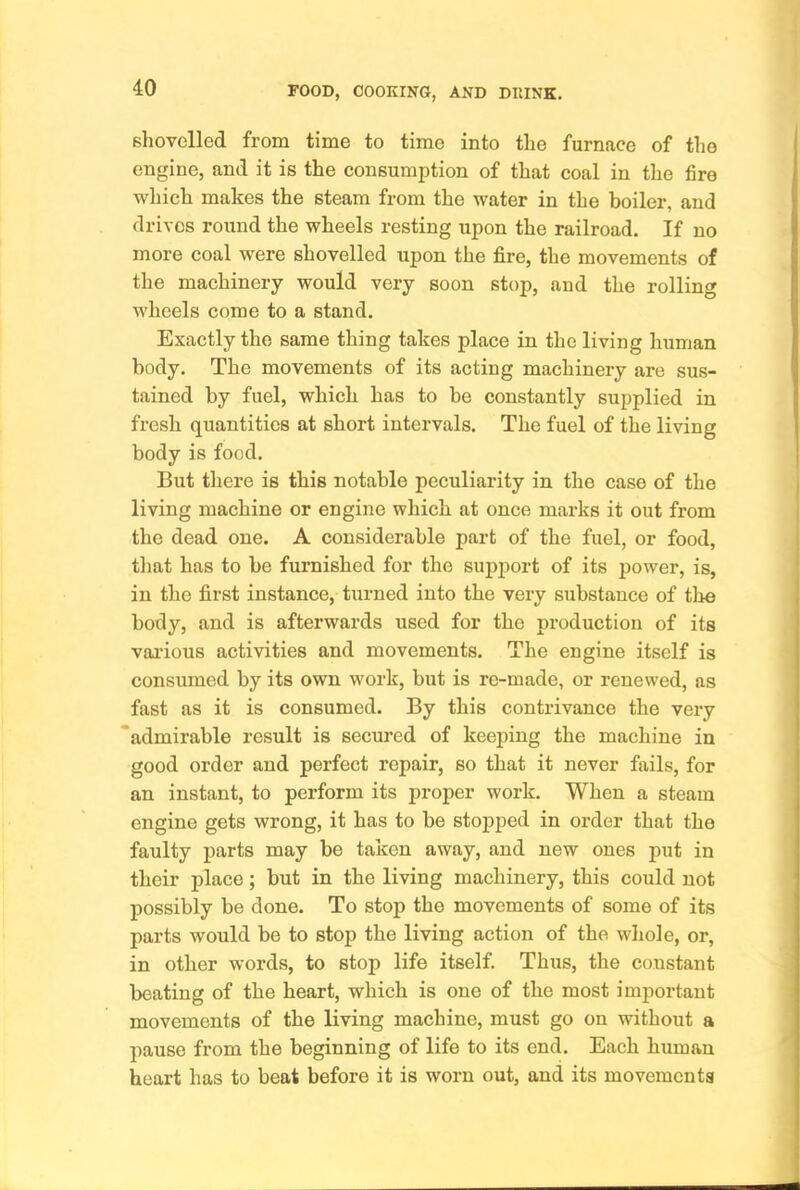 shovelled from time to time into the furnace of the engine, and it is the consumption of that coal in the fire which makes the steam from the water in the boiler, and drives round the wheels resting upon the railroad. If no more coal were shovelled upon the fire, the movements of the machinery would very soon stop, and the rolling wheels come to a stand. Exactly the same thing takes place in the living human body. The movements of its acting machinery are sus- tained by fuel, which has to be constantly supplied in fresh quantities at short intervals. The fuel of the living body is food. But tliere is this notable peculiarity in the case of the living machine or engine which at once marks it out from the dead one. A considerable part of the fuel, or food, tliat has to be furnished for the support of its power, is, in the first instance, turned into the very substance of the body, and is afterwards used for the production of its various activities and movements. The engine itself is consumed by its own work, but is re-made, or renewed, as fast as it is consumed. By this contrivance the very admirable result is secured of keeping the machine in good order and perfect repair, so that it never fails, for an instant, to perform its proper work. When a steam engine gets wrong, it has to be stopped in order that the faulty parts may be taken away, and new ones put in their place; but in the living machinery, this could not possibly be done. To stop the movements of some of its parts would be to stop the living action of the whole, or, in other words, to stop life itself. Thus, the constant beating of the heart, which is one of the most important movements of the living machine, must go on without a pause from the beginning of life to its end. Each human heart has to beat before it is worn out, and its movements