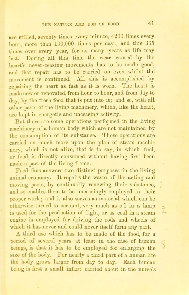 are stilled, seventy times every minute, 4200 times every lioui-, more than 100,000 times per day; and tliis 365 times over every year, for as many years as life may last. During all tliis time tlie wear caused by the lieart’s never-ceasing movements bas to be made good, and that repair bas to be carried on even whilst tbe movement is continued. All this is accomplisbed by repamng tbe heart as fast as it is worn. Tbe heart is made new or renovated, from hour to hour, and.from day to day, by tbe fresh food that is put into it; and so, with all other parts of tbe living machinery, which, like the heart, ai’e kept in energetic and unceasing activity. But there are some operations performed in the living machinery of a human body which are not maintained by the consumption of its substance. Those operations are carried on much more ujDon the plan of steam machi- nery, which is not alive, that is to say, in which fuel, or food, is directly consumed without having first been made a part of the living frame. Food thus answers two distinct purposes in the living animal economy. It repairs the waste of the acting and moving parts, by continually renewing their substance, J and so enables them to be unceasingly employed in their proper work; and it also serves as material which can be othermse turned to account, very much as oil in a lamp q is used for the production of light, or as coal in a steam ^ engine is employed for driving the rods and wheels of which it has never and could never itself form any part. A third use which has to be made of the food, for a period of several years at least in the case of human beings, is that it has to be employed for enlarging the ^ size of the body. For nearly a third part of a human life the body grows larger from day to day. Each human being is first a small infant carried about in the nm-so’s