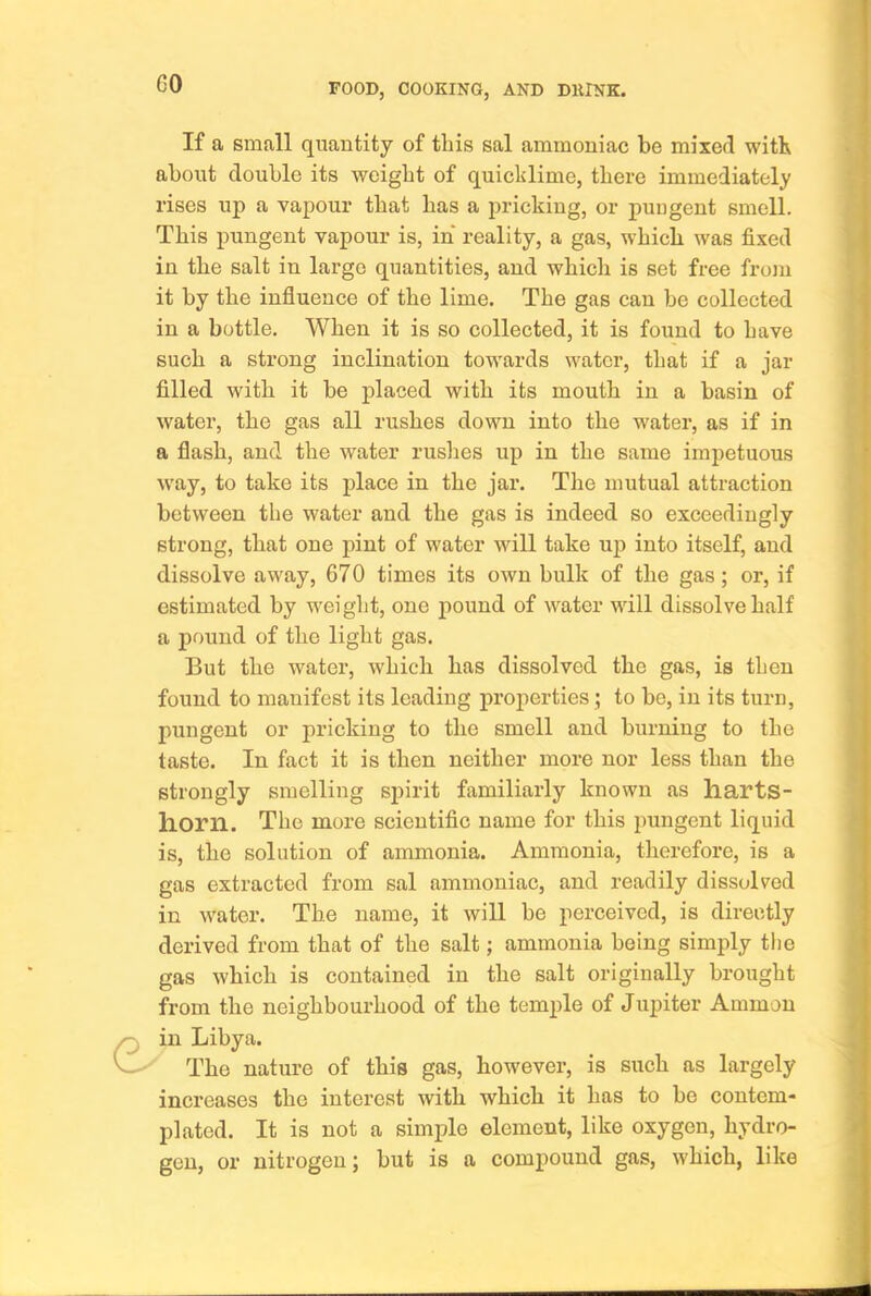 If a small quantity of this sal ammoniac be mixed with about double its weight of quicklime, there immediately rises up a vapour that has a pricking, or pungent smell. This pungent vapour is, in reality, a gas, which was fixed in the salt in large quantities, and which is set free from it by the influence of the lime. The gas can be collected in a bottle. When it is so collected, it is found to have such a strong inclination towards water, that if a jar filled with it be placed with its mouth in a basin of water, the gas all rushes down into the water, as if in a flash, and the water rushes up in the same impetuous way, to take its place in the jar. The mutual attraction between the water and the gas is indeed so exceedingly strong, that one pint of water will take up into itself, and dissolve away, 670 times its own bulk of the gas; or, if estimated by weight, one pound of water will dissolve half a pound of the light gas. But the water, which has dissolved the gas, is then found to manifest its leading properties ; to be, in its turn, pungent or pricking to the smell and burning to the taste. In fact it is then neither more nor less than the strongly smelling spirit familiarly known as harts- horn. The more scientific name for this pungent liquid is, the solution of ammonia. Ammonia, therefore, is a gas extracted from sal ammoniac, and readily dissolved in water. The name, it will be perceived, is directly derived from that of the salt; ammonia being simply the gas which is contained in the salt originally brought from the neighbourhood of the temple of Jupiter Ammon in Libya. The nature of this gas, however, is such as largely increases the interest with whieh it has to be contem- plated. It is not a simple element, like oxygen, hydro- gen, or nitrogen; but is a compound gas, which, like