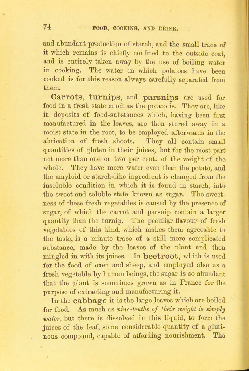 and abundant production of starch, and the small trace of it which remains is chiefly confined to the outside coat, and is entirely taken away by the use of boiling water in cooking. The water in which potatoes have been cooked is for this reason always carefully separated from them. Carrots, turnips, and parsnips are used for food in a fresh state much as the potato is. They are, like it, deposits of food-substances which, having been first manufactured in the leaves, are then stored away in a moist state in the root, to be employed afterwards in the abrication of fresh shoots. They all contain small quantities of gluten in their juices, but for the most part not more than one or two per cent, of the weight of the whole. They have more water even than the potato, and the amyloid or starch-like ingredient is changed from the insoluble condition in which it is found in starch, into the sweet and soluble state known as sugar. The sweet- ness of these fresh vegetables is caused by the presence of sugar, of which the carrot and parsnip contain a larger quantity than the turnip. The peculiar flavour of fresh vegetables of this kind, which makes them agreeable to the taste, is a minute trace of a still more complicated substance, made by the leaves of the plant and then mingled in with its juices. In beetroot, which is used for the food of oxen and sheep, and employed also as a fresh vegetable by human beings, the sugar is so abundant that the plant is sometimes grown as in France for the purpose of extracting and manufacturing it. In the cabbage it is the large leaves which are boiled for food. As much as nine-tenths of their weight is simply water, but there is dissolved in this liquid, to form the juices of the leaf, some considerable quantity of a gluti- nous compound, capable of afibrding nourishment. The