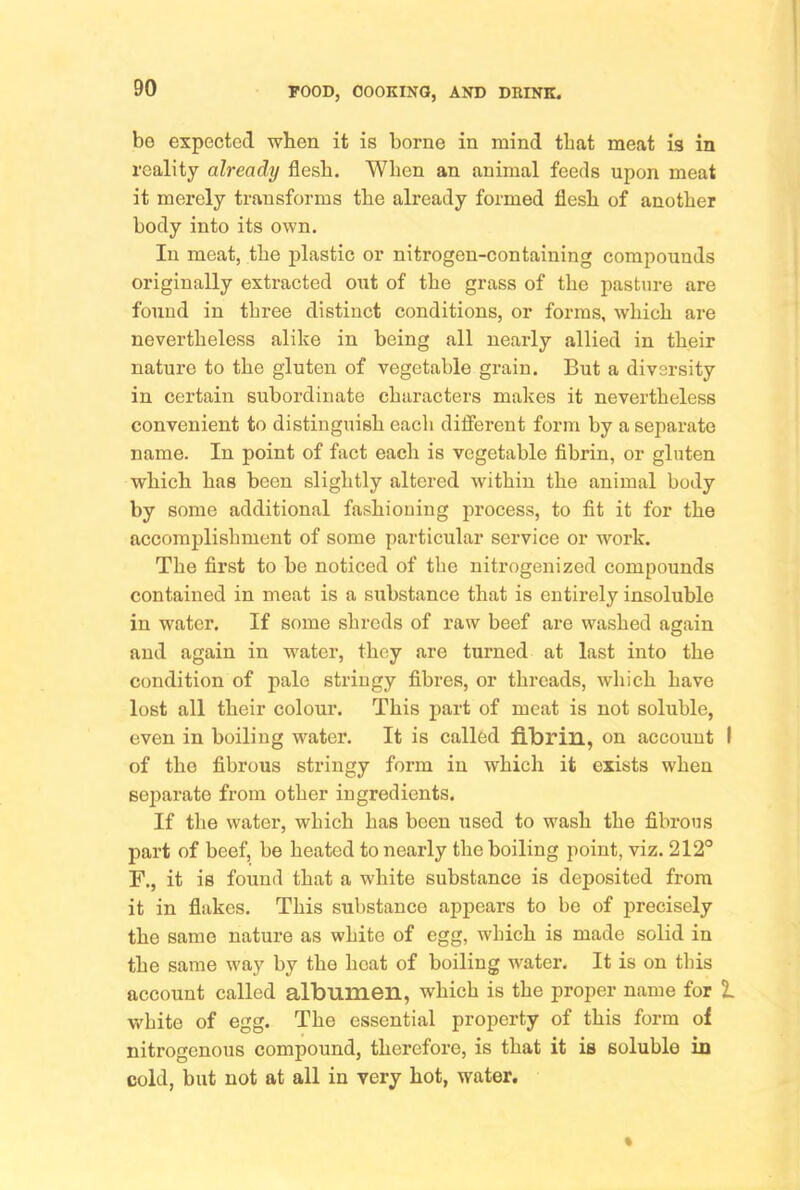 bo expected when it is borne in mind that meat is in reality already flesh. When an animal feeds upon meat it merely transforms the already formed flesh of another body into its own. In meat, the plastic or nitrogen-containing compounds originally extracted out of the grass of the pasture are found in three distinct conditions, or forms, which are nevertheless alike in being all nearly allied in their nature to the gluten of vegetable grain. But a diversity in certain subordinate characters makes it nevertheless convenient to distinguish each different form by a separate name. In point of fact each is vegetable fibrin, or gluten which has been slightly altered within the animal body by some additional fashioning process, to fit it for the accomplishment of some particular service or work. The first to be noticed of the nitrogenized compounds contained in meat is a substance that is entirely insoluble in water. If some shreds of raw beef are washed again and again in water, they are turned at last into the condition of pale stringy fibres, or threads, which have lost all their colour. This part of meat is not soluble, even in boiling water. It is called fibrin, on account I of the fibrous stringy form in which it exists when separate from other ingredients. If the water, which has been used to wash the fibrous part of beef, be heated to nearly the boiling point, viz. 212° F., it is found that a white substance is deposited from it in flakes. This substance appears to he of precisely the same nature as white of egg, which is made solid in the same way by the heat of boiling water. It is on this account called albumen, which is the proper name for I white of egg. The essential property of this form of nitrogenous compound, therefore, is that it is soluble in cold, but not at all in very hot, water.