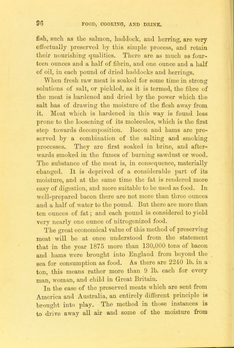 fifili, such as the salmon, haddock, and herring, are very etifectually preserved by this simple process, and retam their nourishing (qualities. There are as much as foui-- teen ounces and a half of fibrin, and one ounce and a half of oil, in each pound of dried haddocks and herrings. When fresh raw meat is soaked for some time in strong solutions of salt, or pickled, as it is termed, the fibre of the meat is hardened and dried by the power which the salt has of drawing the moisture of the flesh away from it. Meat which is hardened in this way is found less prone to the loosening of its molecules, which is the first step towards decomposition. Bacon and hams are pre- served by a combination of the salting and smoking processes. They are first soaked in brine, and after- wards smoked in the fumes of burning sawdust or wood. The substance of the meat is, in consequence, materially changed. It is deprived of a considerable part of its moisture, and at the same time the fat is rendered more easy of digestion, and more suitable to be used as food. In well-prepared bacon there are not more than three ounces and a half of water to the pound. But there are more than ten ounces of fat; and each pound is considered to yield very nearly one ounce of nitrogenized food. The great economical value of this method of preserving meat will be at once understood from the statement that in the year 1875 more than 130,000 tons of bacon and hams were bi’ought into England from beyond the sea for consumption as food. As there are 2240 lb. in a ton, this means rather more than 9 lb. each for every man, woman, and child in Great Britain. In the case of the preserved meats which are sent from America and Australia, an entirely different principle is brought into play. The method in those instances is to drive away all air and some of the moisture from