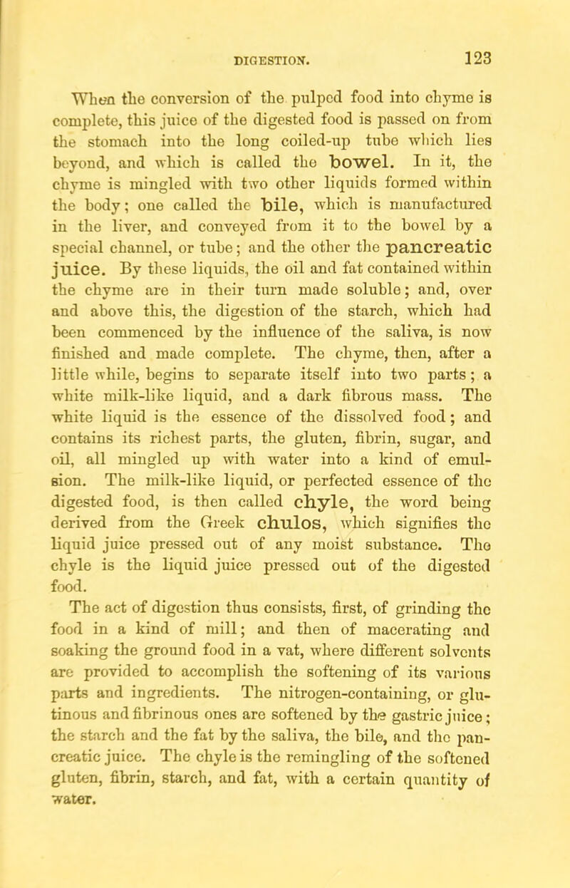 When the conversion of the pulped food into chyme is complete, this juice of the digested food is passed on from the stomach into the long coiled-up tube wliich lies beyond, and which is called the bowel. In it, the chyme is mingled with two other liquids formed within the body; one called the bile, which is manufactured in the liver, and conveyed from it to the bowel by a special channel, or tube; and the other the pancreatic juice. By these liquids, the oil and fat contained within the chyme are in their turn made soluble; and, over and above this, the digestion of the starch, which had been commenced by the influence of the saliva, is now finished and made complete. The chyme, then, after a little while, begins to separate itself into two parts; a white milk-like liquid, and a dark fibrous mass. The white liquid is the essence of the dissolved food; and contains its richest parts, the gluten, fibrin, sugar, and oil, all mingled up with water into a kind of emul- sion. The milk-like liquid, or perfected essence of the digested food, is then called chyle, the word being derived from the Greek chulos, which signifies the liquid juice pressed out of any moist substance. The chyle is the liquid juice pressed out of the digested food. The act of digestion thus consists, first, of grinding the food in a kind of mill; and then of macerating and soaking the ground food in a vat, where different solvents are provided to accomplish the softening of its various p:irts and ingredients. The nitrogen-containing, or glu- tinous and fibrinous ones are softened by the gastric juice; the starch and the fat by the saliva, the bile, and the pan- creatic juice. The chyle is the remingling of the softened gluten, fibrin, starch, and fat, with a certain quantity of water.