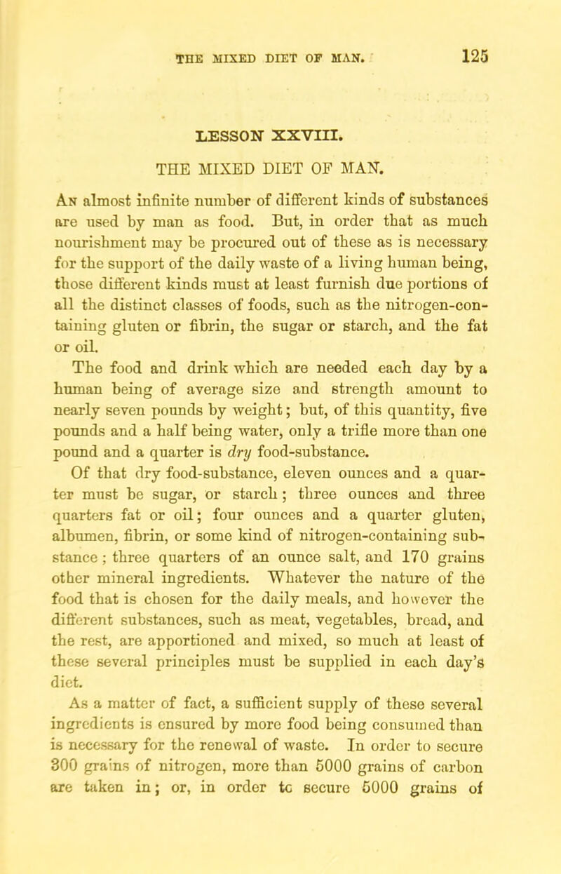 LESSON XXVIII. THE MIXED DIET OF MAN. An almost infinite number of different kinds of substances are used by man as food. But, in order that as much nourishment may be procured out of these as is necessary for the support of the daily waste of a living human being, those different kinds must at least furnish due portions of all the distinct classes of foods, such as the nitrogen-con- taining gluten or fibrin, the sugar or starch, and the fat or oil. The food and drink which are needed each day by a human being of average size and strength amount to nearly seven pounds by weight; but, of this quantity, five pounds and a half being water, only a trifle more than one pound and a quarter is dry food-substance. Of that dry food-substance, eleven ounces and a quar- ter must be sugar, or starch; three ounces and three quarters fat or oil; four ounces and a quarter gluten, albumen, fibrin, or some kind of nitrogen-containing sub- stance ; three quarters of an ounce salt, and 170 grains other mineral ingredients. Whatever the nature of the food that is chosen for the daily meals, and however the different substances, such as meat, vegetables, bread, and the rest, are apportioned and mixed, so much at least of these several principles must be supplied in each day’s diet. As a matter of fact, a sufiScient supply of these several ingredients is ensured by more food being consumed than is necessary for the renewal of waste. In order to secure 300 grains of nitrogen, more than 5000 grains of carbon are taken in; or, in order tc secure 5000 grains of