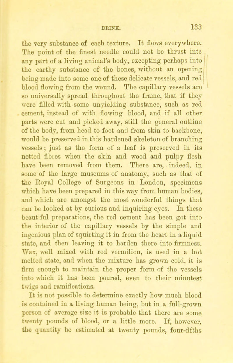 the very substance of each texture. It flows everywhere. The point of the finest needle could not be thrust into ^ any part of a living animal’s body, excepting perhaps into the earthy substance of the bones, without an opening being made into some one of these delicate vessels, and red’ blood flowing from the wound. The capillary vessels are so universally spread throughout the frame, that if they were filled with some unyielding substance, such as red cement, instead of with flowing blood, and if all other parts were cut and picked away, still the general outline of the body, from head to foot and from skin to backbone, would be preserved in this hardened skeleton of branching vessels; just as the form of a leaf is preserved in its netted fibres when the skin and wood and puljiy flesh have been removed from them. There are, indeed, in some of the large museums of anatomy, such as that of the Eoyal College of Surgeons in London, specimens which have been prepared in this way from human bodies, and which are amongst the most wonderful things that can be looked at by curious and inq^uiring eyes. In these beautiful preparations, the red cement has been got into the interior of the capillary vessels by the simple and ingenious plan of squirting it in from the heart in a liquid state, and then leaving it to harden there into firmness. Wax, well mixed with red vermilion, is used in a hot melted state, and when the mixture has grown cold, it is firm enough to maintain the proper form of the vessels into which it has been poured, even to their minutest twigs and ramifications. It is not possible to determine exactly how much blood is contained in a living human being, but in a full-grown person of average size it is probable that there are some twenty pounds of blood, or a little more. If, however, the quantity be estimated at twenty pounds, four-fifths