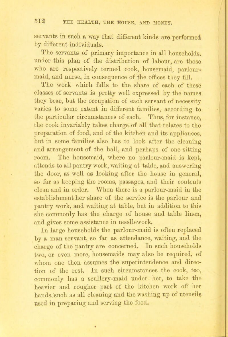 servants in sucli a way that different kinds are performed by different individuals. The servants of primary importance in all households, under this plan of the distribution of labour, are those who are respectively termed cook, housemaid, parlour- maid, and nurse, in consequence of the offices they fill. The work which falls to the share of each of these classes of servants is pretty well expressed by the names they bear, but the occupation of each servant of necessity varies to some extent in different families, according to the particular circumstances of each. Thus, for instance, the cook invariably takes charge of all that relates to tho preparation of food, and of tho kitchen and its apiffiauces, but in some families also has to look after the cleaning and arrangement of the hall, and perhaps of one sitting room. The housemaid, where no parlour-maid is kept, attends to all pantry work, waiting at table, and answering the door, as well as looking after the house in general, so far as keeping the rooms, passages, and their contents clean and in order. When there is a parlour-maid in the establishment her share of the service is the parlour and }>antry work, and waiting at table, but in addition to this she commonly has the charge of house and table linen, and gives some assistance in needlework. In large households the parlour-maid is often replaced by a man servant, so far as attendance, waiting, and the charge of the pantry are concerned. In such households two, or even more, housemaids may also be required, of whom one then assumes the siiperintendence and direc- tion of the rest. In such circumstances the cook, too, commonly has a scullery-maid under her, to take the heavier and rougher part of tho kitchen work off her hands, such as all cleaning and the washing up of utensils used in preparing and serving tho food.