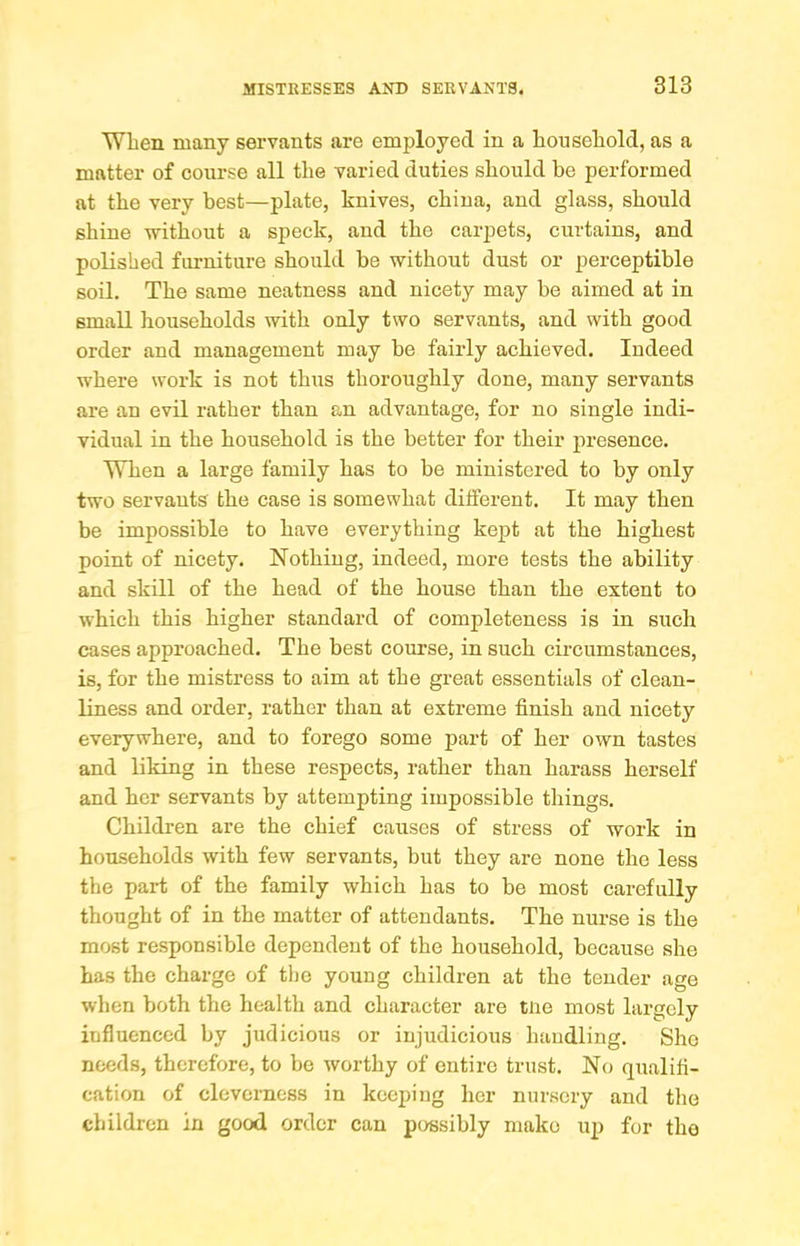 When many servants are emi^loyed in a household, as a matter of course all the varied duties should be performed at the very best—plate, knives, china, and glass, should shine -without a speck, and the carpets, curtains, and polished fui-niture should be without dust or perceptible soil. The same neatness and nicety may be aimed at in small households with only two servants, and with good order and management may be fairly achieved. Indeed where work is not thus thoroughly done, many servants are an evil rather than an advantage, for no single indi- vidual in the household is the better for their presence. When a large family has to be ministered to by only two servants the case is somewhat different. It may then be impossible to have everything kept at the highest point of nicety. Nothing, indeed, more tests the ability and skill of the head of the house than the extent to which this higher standard of completeness is in such cases approached. The best course, in such circumstances, is, for the mistress to aim at the great essentials of clean- liness and order, rather than at extreme finish and nicety everywhere, and to forego some part of her own tastes and liking in these respects, rather than harass herself and her servants by attempting impossible things. Children are the chief causes of stress of work in households with few servants, but they are none the less the part of the family which has to be most carefully thought of in the matter of attendants. The nurse is the most responsible dependent of the household, because she has the charge of tl)e young children at the tender age when both the health and character are tne most largely influenced by judicious or injudicious handling. She needs, therefore, to be worthy of entire trust. No qualifi- cation of cleverness in keeping her nursery and the children in good order can possibly make up for the
