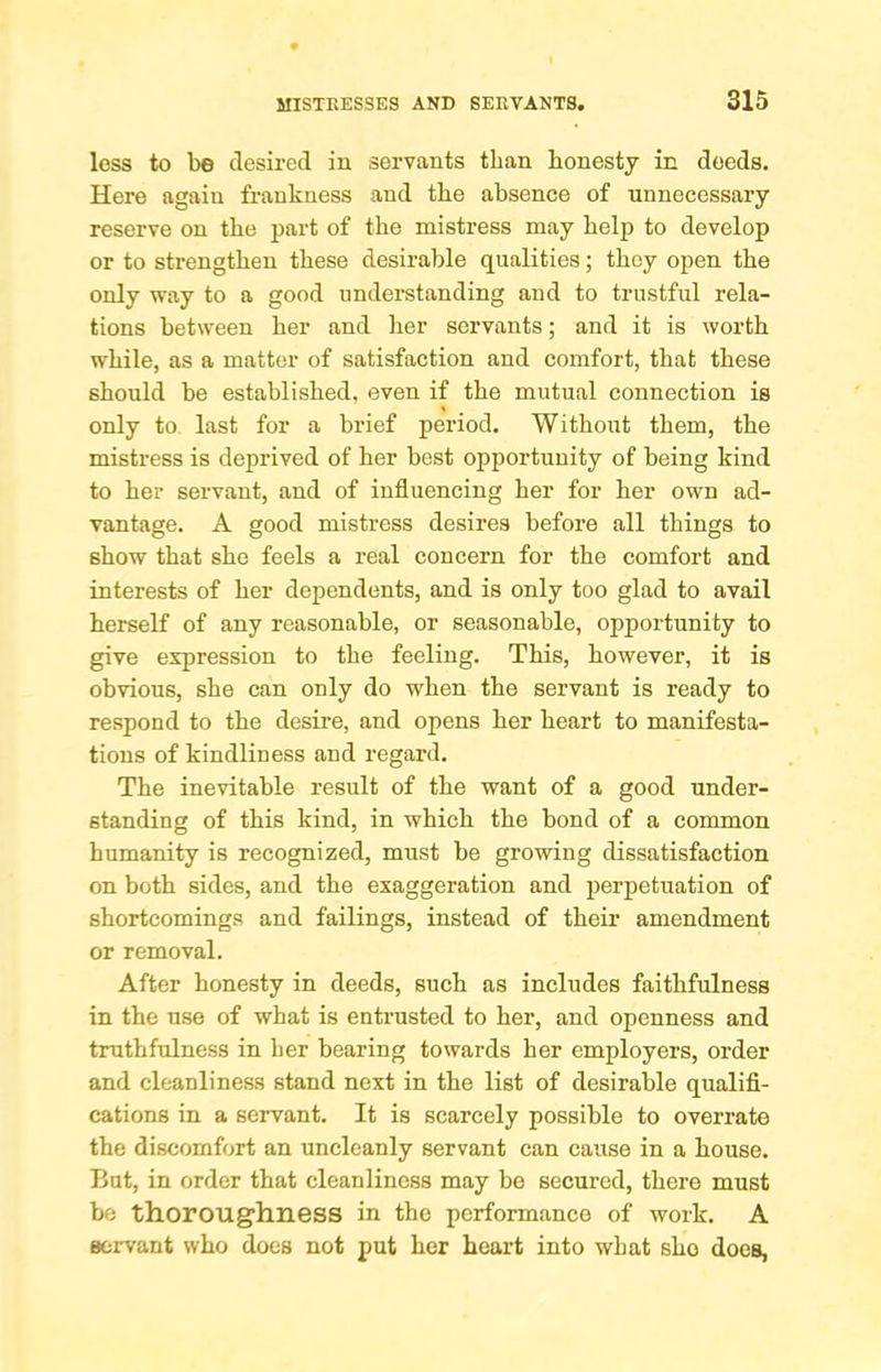 less to be desired in servants than honesty in deeds. Here again fi-aukuess and the absence of unnecessary reserve on the part of the mistress may help to develop or to strengthen these desirable qualities; they open the only way to a good understanding and to trustful rela- tions between her and her servants; and it is worth while, as a matter of satisfaction and comfort, that these should be established, even if the mutual connection is only to last for a brief period. Without them, the mistress is deprived of her best opportunity of being kind to her servant, and of influencing her for her own ad- vantage. A good mistress desires before all things to show that she feels a real concern for the comfort and interests of her dependents, and is only too glad to avail herself of any reasonable, or seasonable, opportunity to give expression to the feeling. This, however, it is obvious, she can only do when the servant is ready to respond to the desire, and opens her heart to manifesta- tions of kindliness and regard. The inevitable result of the want of a good under- standing of this kind, in which the bond of a common humanity is recognized, must be growing dissatisfaction on both sides, and the exaggeration and perpetuation of shortcomings and failings, instead of their amendment or removal. After honesty in deeds, such as includes faithfulness in the use of what is entrusted to her, and openness and truthfulness in her bearing towards her employers, order and cleanliness stand next in the list of desirable qualifl- cations in a servant. It is scarcely possible to overrate the discomfort an uncleanly servant can cause in a house. But, in order that cleanliness may be secured, there must be thoroughness in the performance of work. A servant who does not put her heart into what she does,