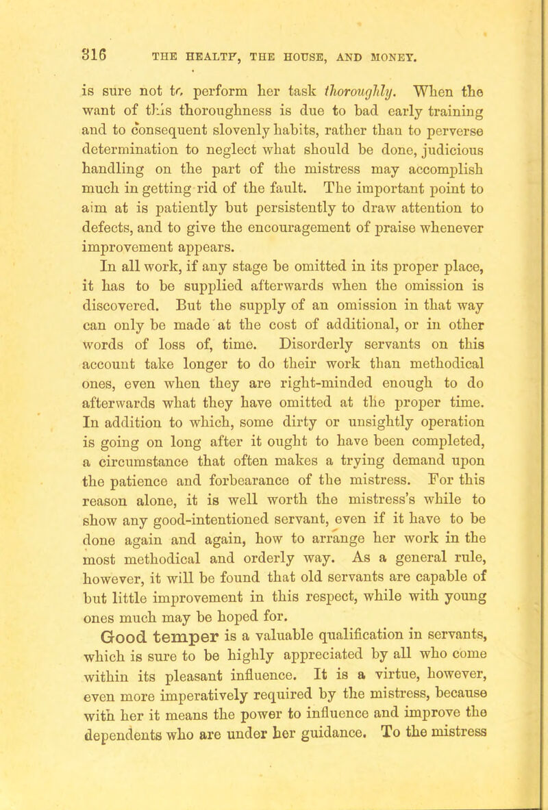 is sure not to perform her task thoroughly. When the want of tl’-ls thoroughness is due to bad early training and to consequent slovenly habits, rather than to perverse determination to neglect what should be done, judicious handling on the part of the mistress may accomplish much in getting rid of the fault. The important point to aim at is patiently but persistently to draw attention to defects, and to give the encouragement of praise whenever improvement appears. In all work, if any stage be omitted in its proper place, it has to be supplied afterwards when the omission is discovered. But the supply of an omission in that way can only be made at the cost of additional, or in other words of loss of, time. Disorderly servants on this account take longer to do their work than methodical ones, even when they are right-minded enough to do afterwards what they have omitted at the proper time. In addition to which, some dirty or unsightly operation is going on long after it ought to have been completed, a circumstance that often makes a trying demand upon the patience and forbearance of the mistress. For this reason alone, it is well worth the mistress’s while to show any good-intentioned servant, even if it have to be done again and again, how to arrange her work in the most methodical and orderly way. As a general rule, however, it will be found that old servants are capable of but little improvement in this respect, while with young ones much may be hoped for. Good, tempor is a valuable qualification in servants, which is sure to be highly appreciated by all who come within its pleasant influence. It is a virtue, however, even more imperatively required by the mistress, because with her it means the power to influence and improve the dependents who are under her guidance. To the mistress