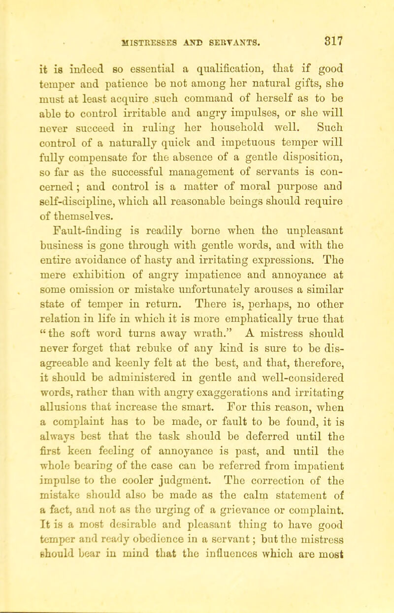 it is indeed so essential a qualification, that if good temper and patience be not among her natural gifts, she must at least acquire .such command of herself as to be able to control irritable and angry impulses, or she will never succeed in ruling her household well. Such control of a naturally quick and impetuous temper will fully compensate for the absence of a gentle disposition, so far as the successful management of servants is con- cerned ; and control is a matter of moral purpose and self-discipline, which all reasonable beings should require of themselves. Fault-finding is readily borne when the unpleasant business is gone through with gentle words, and with the entire avoidance of hasty and irritating expressions. The mere exhibition of angry impatience and annoyance at some omission or mistake unfortunately arouses a similar state of temper in return. There is, perhaps, no other relation in life in which it is more emphatically true that “the soft word turns away wrath.” A mistress should never forget that rebuke of any kind is sure to be dis- agreeable and keenly felt at the best, and that, therefore, it should be administered in gentle and well-considered words, rather than with angi-y exaggerations and irritating allusions that increase the smart. For this reason, when a complaint has to be made, or fault to he found, it is always best that the task should be deferred until the first keen feeling of annoyance is past, and until the whole bearing of the case can be referred from impatient impulse to the cooler judgment. The correction of the mistake should also be made as the calm statement of a fact, and not as the urging of a grievance or complaint. It is a most desirable and pleasant thing to have good temper and ready obedience in a servant; but the mistress should bear in mind that the influences which are most