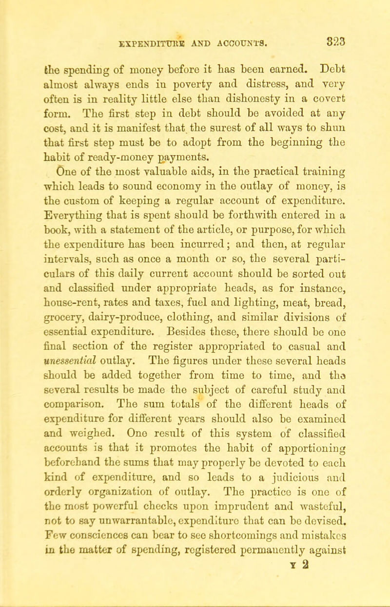fclie spending of money before it bas been earned. Debt almost always ends in poverty and distress, and very often is in reality little else than dishonesty in a covert form. The first step in debt should be avoided at any cost, and it is manifest that the surest of all ways to shun that first step must be to adopt from the beginning the habit of ready-money payments. One of the most valuable aids, in the practical training which leads to sound economy in the outlay of money, is the custom of keeping a regular account of expenditure. Everything that is spent should be forthwith entered in a book, with a statement of the article, or purpose, for which the expenditure has been incurred; and then, at regular intervals, such as once a month or so, the several parti- culars of this daily current account should be sorted out and classified under appropriate heads, as for instance, house-rent, rates and taxes, fuel and lighting, meat, bread, grocery, dairy-produce, clothing, and similar divisions of essential expenditure. Besides these, there should be one final section of the register appropriated to casual and unessential outlay. The figures under these several heads should be added together from time to time, and the several results be made the subject of careful study and comparison. The sum totals of the different heads of expenditure for different years should also be examined and weighed. One result of this system of classified accounts is that it promotes the habit of apportioning beforehand the sums that may properly be devoted to each kind of expenditure, and so leads to a judicious and orderly organization of outlay. The practice is one of the most powerful checks upon imprudent and wasteful, not to say unwarrantable, expenditure that can be devised. Few consciences can bear to see shortcomings and mistakes in the matter of sjjending, registered permanently against T 2