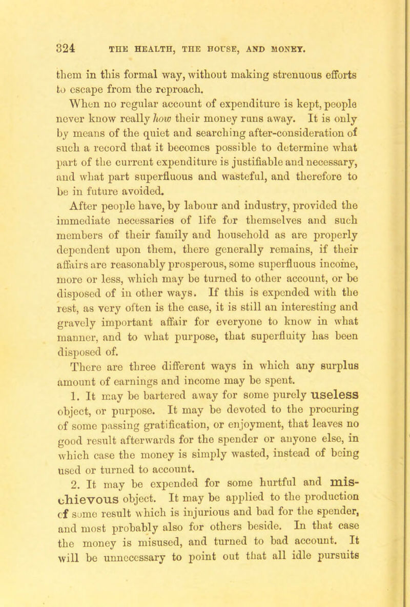 them in this formal way, without making strenuous efforts to escape from the reproach. When no regular account of expenditure is kept, people never know really how their money runs away. It is only by means of the quiet and searching after-consideration of such a record that it becomes possible to determine what part of the current expenditure is justifiable and necessary, and what part superfluous and wasteful, and therefore to be in future avoided. After people have, by labour and industry, provided the immediate necessaries of life for themselves and such members of their family and household as are properly dependent upon them, there generally remains, if their affairs are reasonably prosperous, some superfluous income, more or less, which may be turned to other account, or be disposed of in other ways. If this is expended with the rest, as very often is the case, it is still an interesting and gravely important affair for everyone to know in what manner, and to what purpose, that superfluity has been disposed of. There are three different ways in which any surplus amount of earnings and income may be spent. 1. It may be bartered away for some purely useless object, or purpose. It may be devoted to the procuring of some passing gratification, or enjoyment, that leaves no good result afterwards for the spender or anyone else, in which case the money is simply wasted, instead of being used or turned to account. 2. It may be expended for some hurtful and mis- cliiGVOUS object. It may be applied to the production of sumo result which is injurious and bad for the spender, and most probably also for others beside. In that case the money is misused, and turned to bad account. It will be unnecessary to point out that all idle pursuits