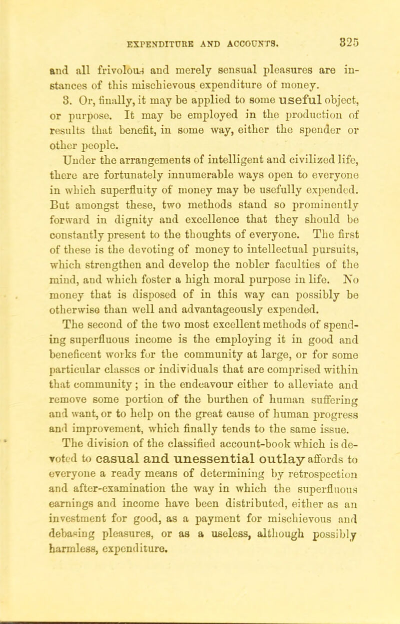 and all frivoloa-i and merely sensual pleasures are in- stances of this mischievous expenditure of money. 3. Or, finally, it may be applied to some u seful object, or purpose. It may be employed in the production of results that benefit, in some way, either the spender or other jjeople. Under the arrangements of intelligent and civilized life, there are fortunately innumerable ways open to everyone in which superfluity of money may be usefully expended. But amongst these, two methods stand so prominently forward in dignity and excellence that they should be constantly present to the thoughts of everyone. The first of these is the devoting of money to intellectual pursuits, which strengthen and develop the nobler faculties of the mind, and which foster a high moral purpose in life. Xo money that is disposed of in this way can possibly be otherwise than well and advantageously expended. The second of the two most excellent methods of spend- ing superfluous income is the employing it in good and beneficent works for the community at large, or for some particular classes or individuals that are comprised within that community ; in the endeavour either to alleviate and remove some portion of the burthen of human suflering and want, or to help on the great cause of human progress and improvement, which finally tends to the same issue. The division of the classified account-book which is de- voted to casual and unessential outlay affords to everyone a ready means of determining by retrospection and after-examination the way in which the superfluous earnings and income have been distributed, either as an investment for good, as a payment for mischievous and debasing pleasures, or as a useless, although possibly harmless, expenditure.