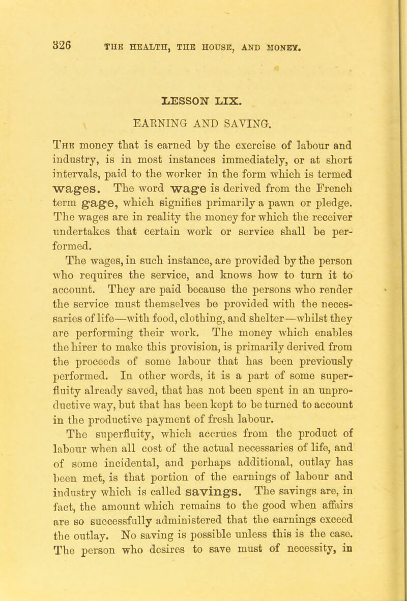 LESSON LIX. EARNING AND SAVING. The money that is earned by the exercise of labour and industry, is in most instances immediately, or at short intervals, paid to the worker in the form which is termed wages. The word wage is derived from the French term gage, which signifies primarily a pawn or pledge. The wages are in reality the money for which the receiver undertakes that certain work or service shall he per- formed. The wages, in such instance, are provided by the person who requires the service, and knows how to turn it to account. They are paid because the persons who render the service must themselves be provided with the neces- saries of life—with food, clothing, and shelter—whilst they are performing their work. The money which enables the hirer to make this provision, is primarily derived from the proceeds of some labour that has been previously performed. In other words, it is a part of some super- fluity already saved, that has not been spent in an unpro- ductive way, but that has been kept to be turned to account in the productive payment of fresh labour. The superfluity, which accrues from the product of labour when all cost of the actual necessaries of life, and of some incidental, and perhaps additional, outlay has been met, is that portion of the earnings of labour and industry which is called savings. The savings are, in fact, the amount which remains to the good when affairs are so successfully administered that the earnings exceed the outlay. No saving is possible unless this is the case. The person who desires to save must of necessity, in