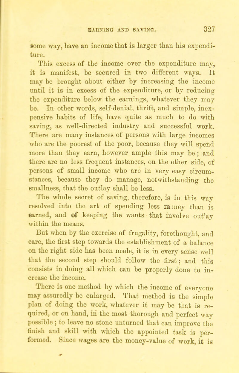 some way, have an income that is larger than his expendi- ture. This excess of the income over the expenditure may, it is manifest, be secured in two different ways. It may be brought about either by increasing the income until it is in excess of the expenditure, or by reducing the expenditure below the earnings, whatever they may be. In other word.s, self-denial, thrift, and simple, inex- pensive habits of life, have quite as much to do with saving, as well-directed industry and successful work. There are many instances of persons with large incomes who are the poorest of the poor, because they will spend more than they earn, however ample this may be ; and there are no less frequent instances, on the other side, of persons of small income who are in very easy circum- stances, because they do manage, notwithstanding the smallness, that the outlay shall be less. The whole secret of saving, therefore, is in this way resolved into the art of spending less xainey than is earned, and of keeping the wants ■ that involve out'ay within the means. But when by the exercise of frugality, forethought, and care, the first step towards the establishment of a balance on the right side has been made, it is in every sense well that the second step should follow the first; and this consists in doing all which can be properly done to in- crease the income. There is one method by which the income of everyone may assuredly be enlarged. That method is the simple plan of doing the work, whatever it may be that is re- quired, or on hand, in the most thorough and perfect w'ay possible; to leave no stone unturned that can improve tlie finish and skill with which the appointed task is per- formed. Since wages are the money-value of work, it is