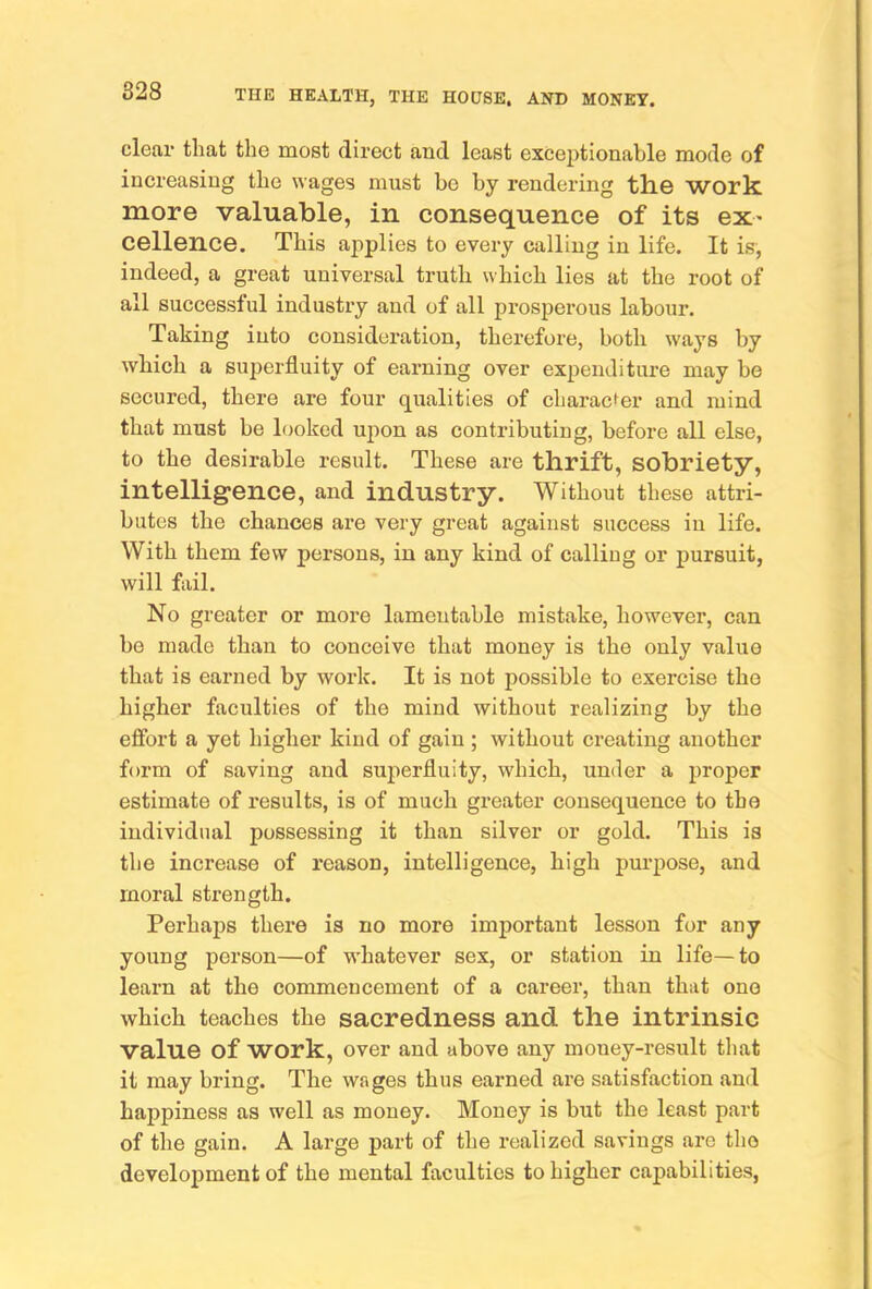 clear that the most direct and least exceptionable mode of increasing the wages must be by rendering the work more valuable, in consequence of its ex- cellence. This ajiplies to every calling in life. It is, indeed, a great universal truth which lies at the root of all successful industry and of all prosperous labour. Taking into consideration, therefox’e, both w'ays by which a superfluity of earning over expenditure may be secured, there are four qualities of charac^er and mind that must be looked upon as contributing, before all else, to the desirable result. These are thrift, sobriety, intelligence, and industry. Without these attri- butes the chances are very great against success in life. With them few persons, in any kind of calling or pursuit, will fail. No greater or more lamentable mistake, however, can bo made than to conceive that money is the only value that is earned by work. It is not possible to exercise the higher faculties of the mind without realizing by the efibrt a yet higher kind of gain; without creating another form of saving and superfluity, which, under a proper estimate of results, is of much greater consequence to tho individual possessing it than silver or gold. This is the increase of reason, intelligence, high purpose, and moral strength. Perhaps there is no more important lesson for any young person—of whatever sex, or station in life—to learn at the commencement of a career, than that one which teaches the sacredness and the intrinsic value of work, over and above any money-result that it may bring. The wages thus earned are satisfaction and happiness as well as money. Money is but the least part of the gain. A large part of the realized savings are tho development of the mental faculties to higher capabilities,