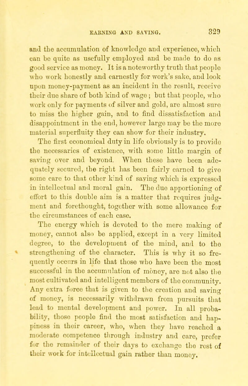 ami the accumulation of knowledge and experience, which can be quite as usefully employed and be made to do as good service as money. It is a noteworthy truth that people who work honestly and earnestly for work’s sake, and look upon money-payment as an incident in the result, receive their due share of both kind of wage; but that people, who work only for payments of silver and gold, are almost sure to miss the higher gain, and to find dissatisfaction and disappointment in the end, however large may be the more material superfluity they can show for their industry. The first economical duty in life obviously is to provide the necessaries of existence, with some little margin of saving over and beyond. When these have been ade- quately secured, the right has been fairly earned to give some care to that other kind of saving which is expressed in intellectual and moral gain. The due apportioning of effort to this double aim is a matter that requires judg- ment and forethought, together with some allowance for the circumstances of each case. The energy which is devoted to the mere making of money, cannot also be applied, except in a very limited degree, to the development of the mind, and to tho strengthening of the character. This is why it so fre- quently occurs in life that those who have been the most successful in the accumulation of money, are not also tlie most cultivated and intelligent members of the community. Any extra force that is given to tlie creation and saving of money, is necessarily withdrawn from pursuits that lead to mental development and power. In all proba- bility, those people find the most satisfaction and hap- piness in their career, who, when they have reached a moderate competence tlirough industry and care, prefer for the remainder of tlieir days to exchange the rest of their work for intellectual gain rather than money.