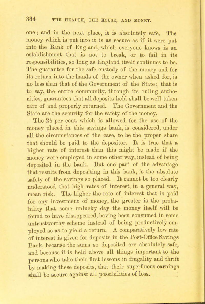 one; and in the next place, it is absolutely safe. The money which is put into it is as secure as if it were put into the Bank of England, which everyone knows is an establishment that is not to break, or to fail in its responsibilities, so long as England itself continues to be. The guarantee for the safe custody of the money and for its return into the hands of the owner when asked for, is no less than that of the Government of the State; that is to say, the entire community, through its ruling autho- rities, guarantees that all deposits held shall be well taken care of and properly returned. The Government and the State are the security for the safety of the money. The per cent, which is allowed for the use of the money placed in this savings bank, is considered, under all the circumstances of the case, to be the proper share that should be paid to the depositor. It is true that a higher rate of interest than this might be made if the money were employed in some other way, instead of being deposited in the bank. But one part of the advantage that results from depositing in this bank, is the absolute safety of the savings so placed. It cannot bo too clearly understood that high rates of interest, in a general way, mean risk. The higher the rate of interest that is paid for any investment of money, the greater is the proba- bility that some unlucky day the money itself will bo found to have disappeared, having been consumed in some untrustworthy scheme instead of being productively em- ployed so as to yield a return. A comparatively low rate of interest is given for deposits in the Post-Office Savings Bank, because the sums so deposited are absolutely safe, and because it is held above all things important to the persons who take their first lessons in frugality and thrift by making these deposits, that their superfluous earnings shall bo secure against all possibilities of loss.