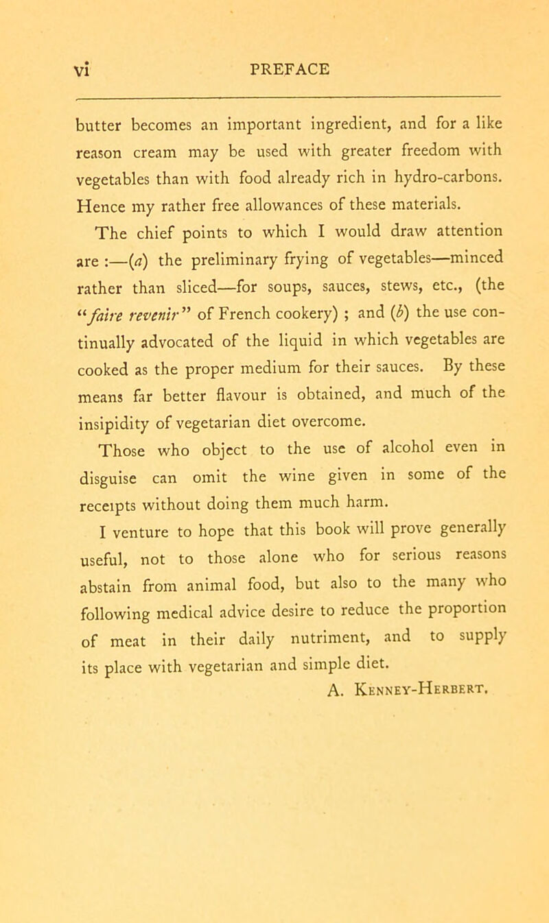 butter becomes an important ingredient, and for a like reason cream may be used with greater freedom with vegetables than with food already rich in hydro-carbons. Hence my rather free allowances of these materials. The chief points to which I would draw attention are :—(a) the preliminary frying of vegetables—minced rather than sliced—for soups, sauces, stews, etc., (the “fatre revenir” of French cookery) ; and (3) the use con- tinually advocated of the liquid in which vegetables are cooked as the proper medium for their sauces. By these means far better flavour is obtained, and much of the insipidity of vegetarian diet overcome. Those who object to the use of alcohol even in disguise can omit the wine given In some of the receipts without doing them much harm. I venture to hope that this book will prove generally useful, not to those alone who for serious reasons abstain from animal food, but also to the many who following medical advice desire to reduce the proportion of meat in their daily nutriment, and to supply its place with vegetarian and simple diet. A. Kennev-Herbert.