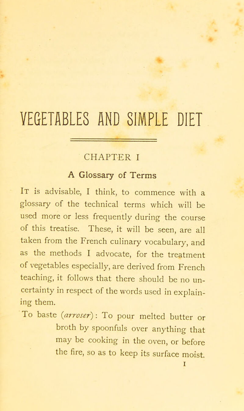 VEGETABLES AND SIMPLE DIET CHAPTER I A Glossary of Terms It is advisable, I think, to commence with a glossary of the technical terms which will be used more or less frequently during the course of this treatise. These, it will be seen, are all taken from the French culinary vocabulary, and as the methods I advocate, for the treatment of vegetables especially, are derived from French teaching, it follows that there should be no un- certainty in respect of the words used in explain- ing them. To baste (arroser)-. To pour melted butter or broth by spoonfuls over anything that may be cooking in the oven, or before the fire, so as to keep its surface moist.