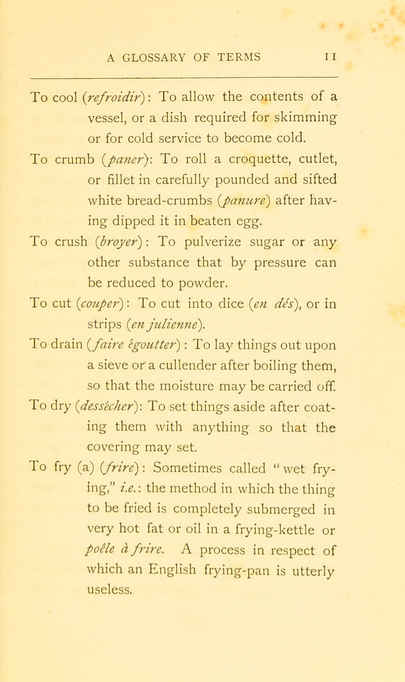 To cool irefroidir)-. To allow the contents of a vessel, or a dish required for skimming or for cold service to become cold. To crumb (paner): To roll a croquette, cutlet, or fillet in carefully pounded and sifted white bread-crumbs {panure) after hav- ing dipped it in beaten egg. To crush ibroyer): To pulverize sugar or any other substance that by pressure can be reduced to powder. To cut (couper): To cut into dice (en d^s), or in strips (en julienne). To drain {faire egoutter) : To lay things out upon a sieve or a cullender after boiling them, so that the moisture may be carried off. To dry {dessecher)-. To set things aside after coat- ing them with anything so that the covering may set. To fry (a) [frire): Sometimes called “ wet fry- ing,” i.e.-. the method in which the thing to be fried is completely submerged in very hot fat or oil in a frying-kettle or poHe cl frire. A process in respect of which an English frying-pan is utterly useless.