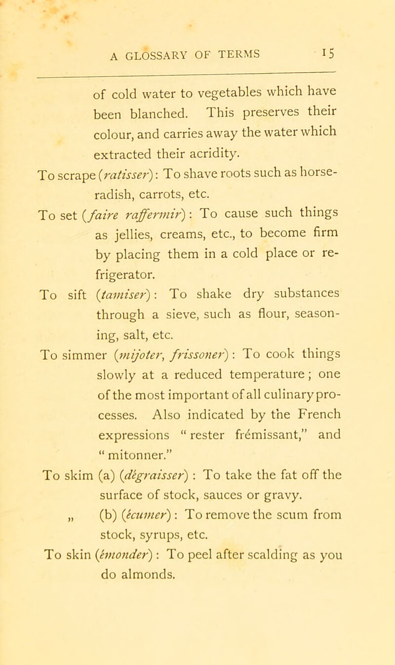 of cold water to vegetables which have been blanched. This preserves their colour, and carries away the water which extracted their acridity. To scrape {ratisser'): To shave roots such as horse- radish, carrots, etc. To stt i^faire raffermir')'. To cause such things as jellies, creams, etc., to become firm by placing them in a cold place or re- frigerator. To sift {tamiser): To shake dry substances through a sieve, such as flour, season- ing, salt, etc. To simmer {mijoter, frissoner): To cook things slowly at a reduced temperature; one of the most important of all culinary pro- cesses. Also indicated by the French expressions “ rester fr^missant,” and “ mitonner.” To skim (a) {dkgraisser) : To take the fat off the surface of stock, sauces or gravy. „ (b) (ecumer): To remove the scum from stock, syrups, etc. To skin (emonder'); To peel after scalding as you do almonds.